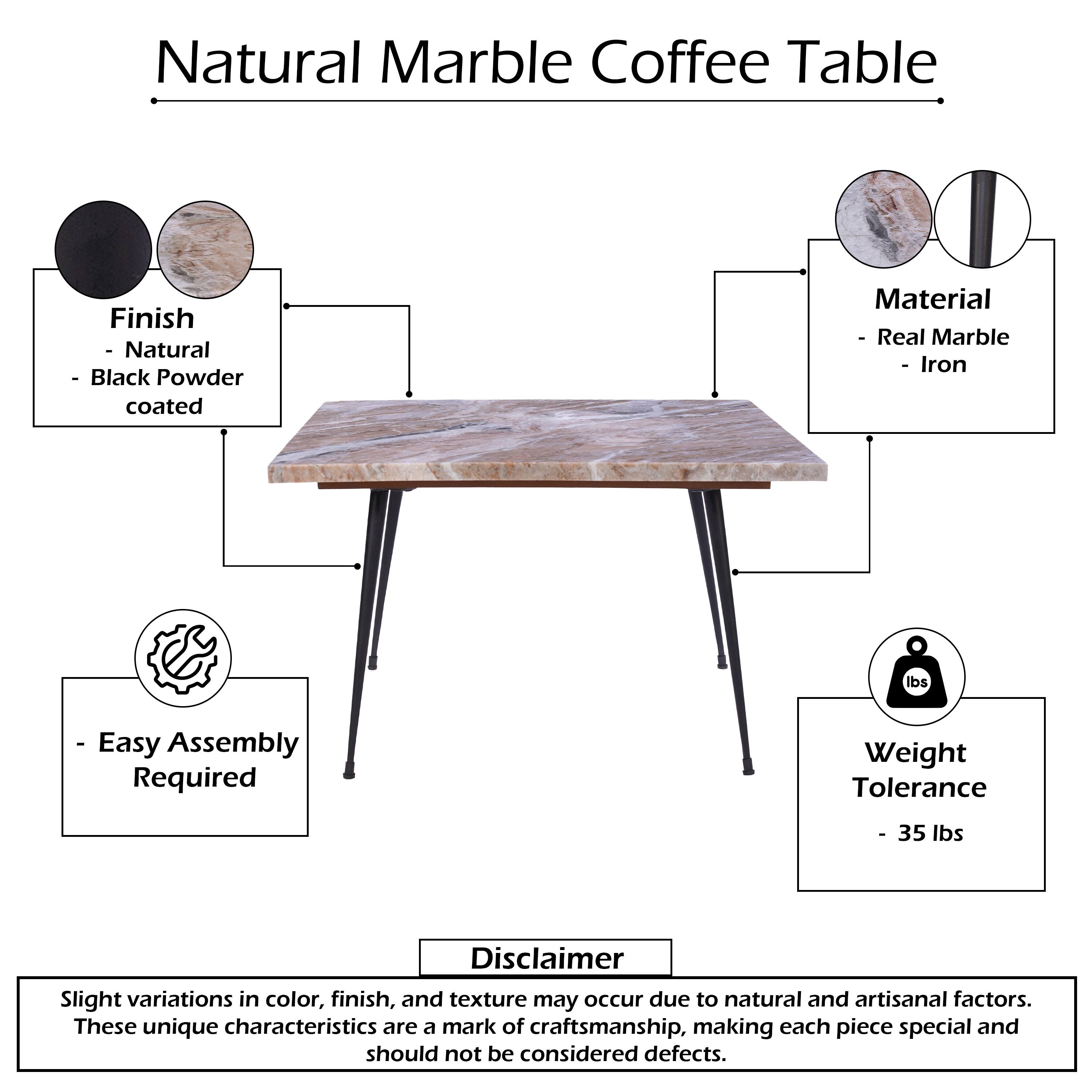 Natural Marble Coffee Table

Finish
- Natural
- Black Powder coated

Material
- Real Marble
- Iron

Easy Assembly Required

Weight Tolerance
- 35 lbs

Disclaimer
Slight variations in color, finish, and texture may occur due to natural and artisanal factors. These unique characteristics are a mark of craftsmanship, making each piece special and should not be considered defects.