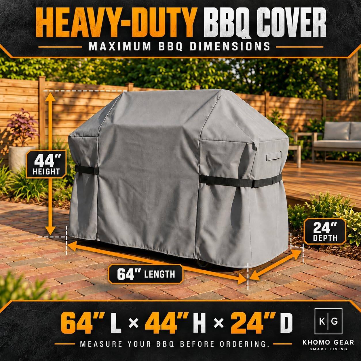 HEAVY-DUTY BBQ COVER  
MAXIMUM BBQ DIMENSIONS  
44" HEIGHT  
24" DEPTH  
64" LENGTH  
64"L x 44"H x 24"D  
MEASURE YOUR BBQ BEFORE ORDERING.  
GEAR SMART LIVING