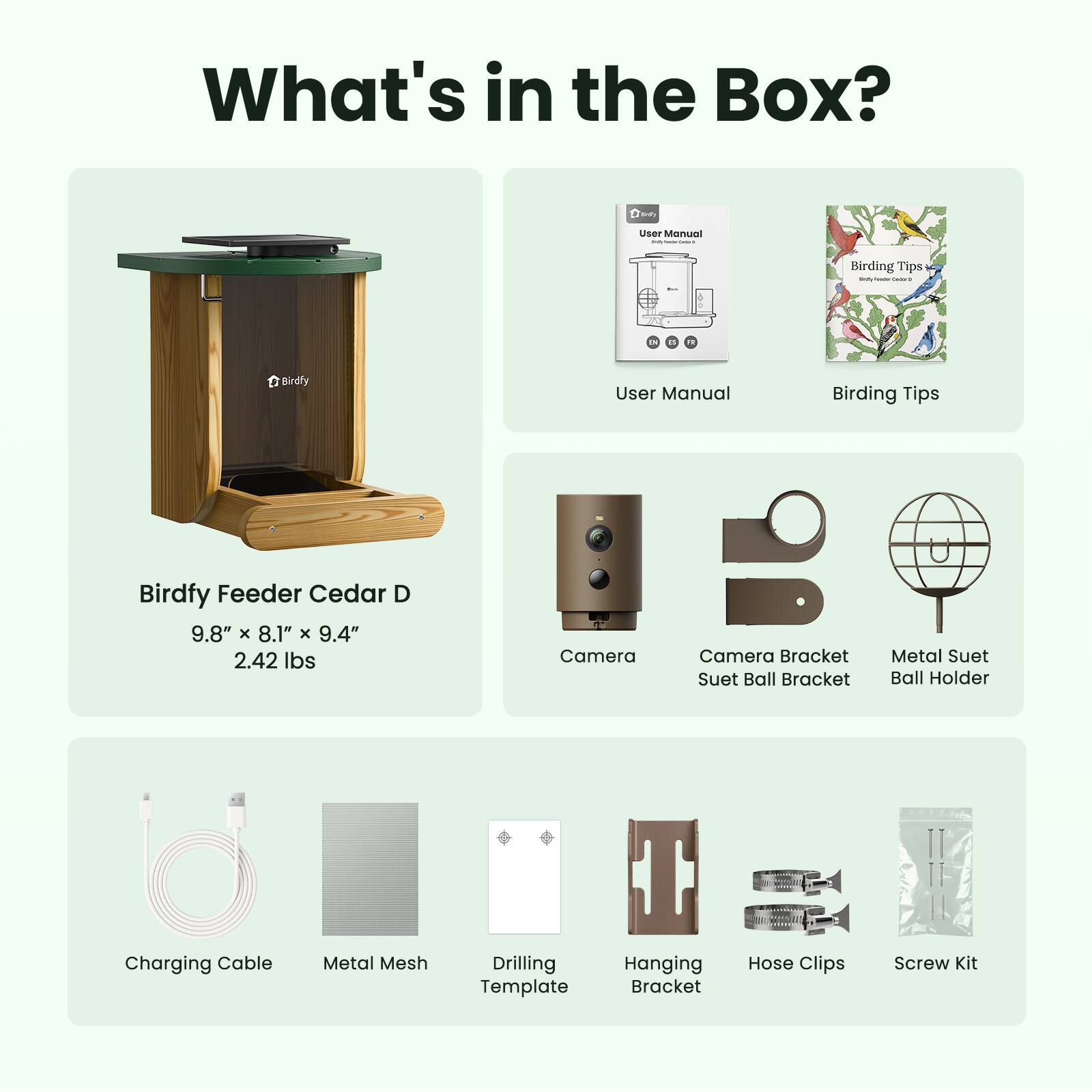 What's in the Box?

- User Manual
- Birding Tips
- Birdfy Feeder Cedar D 9.8" X 8.1" X 9.4" 2.42 lbs
- Camera
- Camera Bracket Suet Ball Bracket
- Metal Suet Ball Holder
- Charging Cable
- Metal Mesh
- Drilling Template
- Hanging Bracket
- Hose Clips
- Screw Kit