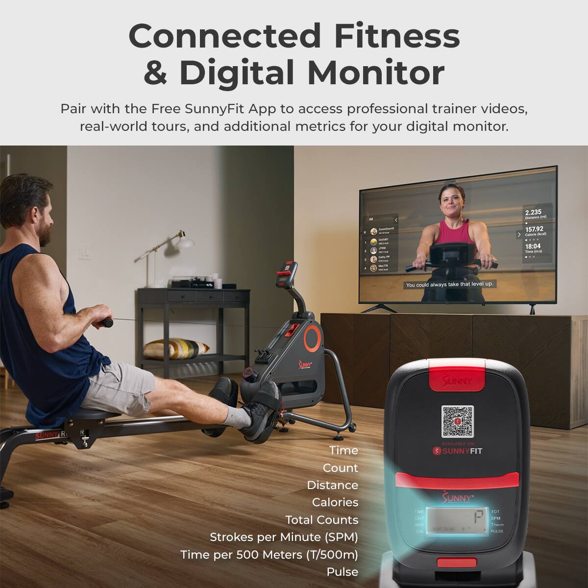 Connected Fitness & Digital Monitor
Pair with the Free SunnyFit App to access professional trainer videos, real-world tours, and additional metrics for your digital monitor.

- 2.235
- 157.92
- 18:04
- You could always take that level up.

Time
Count
Distance
Calories
Total Counts
Strokes per Minute (SPM)
Time per 500 Meters (T/500m)
Pulse

Available on SUNNY FIT

SUNNY P