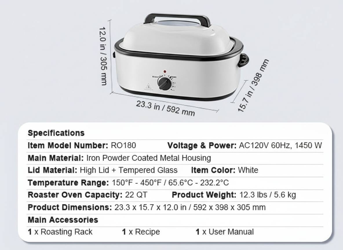 12.0 in / 305 mm  
23.3 in / 592 mm  
15.7 in / 398 mm  

Specifications  
Item Model Number: RO180  
Voltage & Power: AC120V 60Hz, 1450 W  
Main Material: Iron Powder Coated Metal Housing  
Lid Material: High Lid + Tempered Glass  
Item Color: White  
Temperature Range: 150°F - 450°F / 65.6°C - 232.2°C  
Roaster Oven Capacity: 22 QT  
Product Weight: 12.3 lbs / 5.6 kg  
Product Dimensions: 23.3 X 15.7 X 12.0 in / 592 X 398 X 305 mm  

Main Accessories  
1 X Roasting Rack  
1 X Recipe  
1 X User Manual