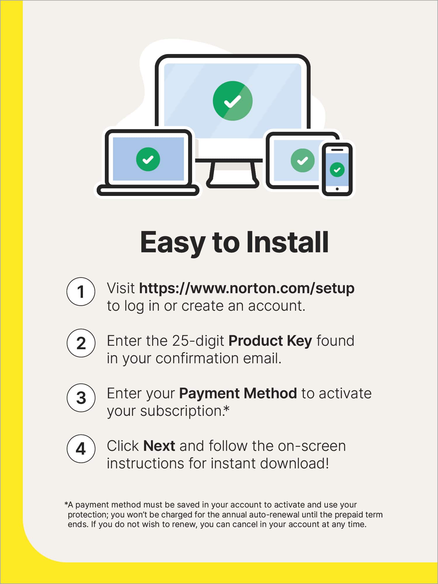 Easy to Install:
1. Visit <https://www.norton.com/setup> to log in or create an account.
2. Enter the 25-digit Product Key found in your confirmation email.
3. Enter your Payment Method to activate your subscription.
4. Click Next and follow the on-screen instructions for instant download!
Note: A payment method must be saved in your account to activate and use your protection; you won't be charged for the annual auto-renewal until the prepaid term ends. If you do not wish to renew, you can cancel in your account at any time.