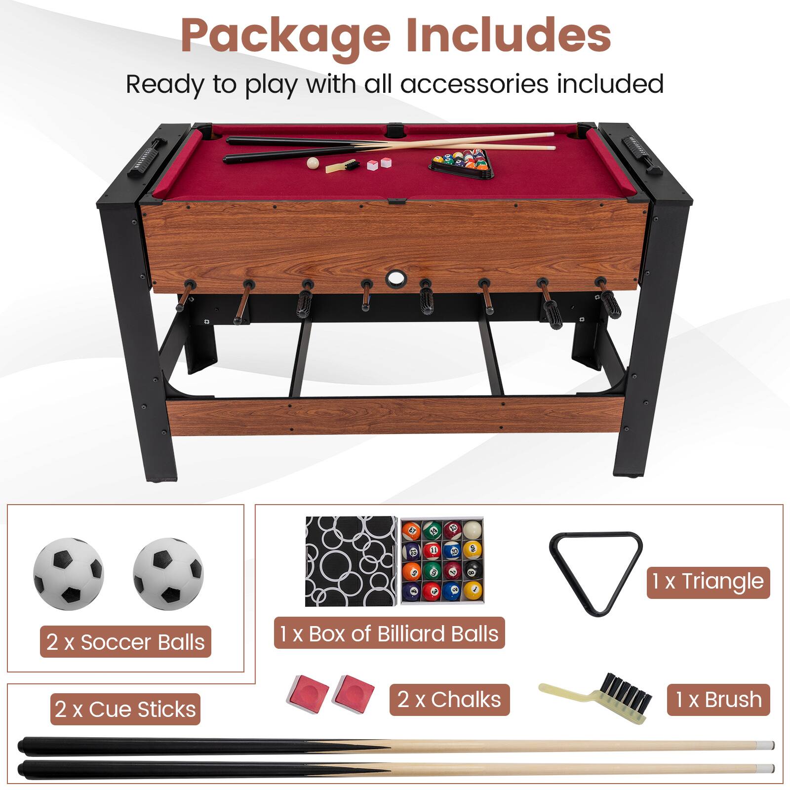 Package Includes  
Ready to play with all accessories included  

1 x Triangle  
2 x Soccer Balls  
1 x Box of Billiard Balls  
2 x Cue Sticks  
2 x Chalks  
1 x Brush