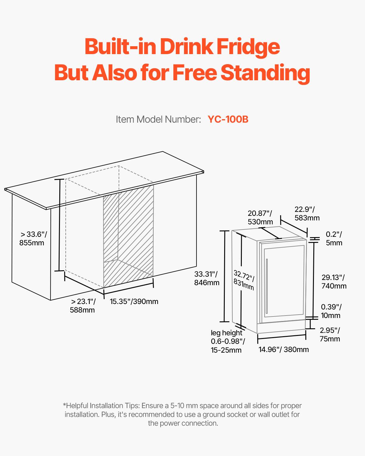 Built-in Drink Fridge But Also for Free Standing

Item Model Number: YC-100B

- Width: > 33.6" / 855mm
- Depth: 20.87" / 530mm
- Height: 22.9" / 583mm
- Clearance: 0.2" / 5mm
- Interior Depth: 23.1" / 588mm
- Interior Height: 15.35" / 390mm
- Exterior Depth: 33.31" / 846mm
- Exterior Height: 32.72" / 831mm
- Exterior Width: 29.13" / 740mm
- Clearance: 0.39" / 10mm
- Leg Height: 2.95" / 75mm
- Leg Height Adjustment: 0.6-0.98" / 15-25mm
- Interior Width: 14.96" / 380mm

*Helpful Installation Tips: Ensure a