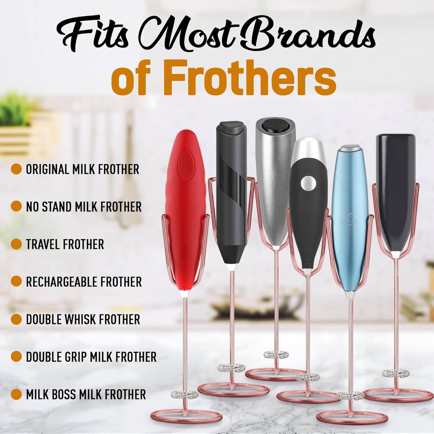 Fits Most Brands of Frothers

- ORIGINAL MILK FROTHER
- NO STAND MILK FROTHER
- TRAVEL FROTHER
- RECHARGEABLE FROTHER
- DOUBLE WHISK FROTHER
- DOUBLE GRIP MILK FROTHER
- MILK BOSS MILK FROTHER