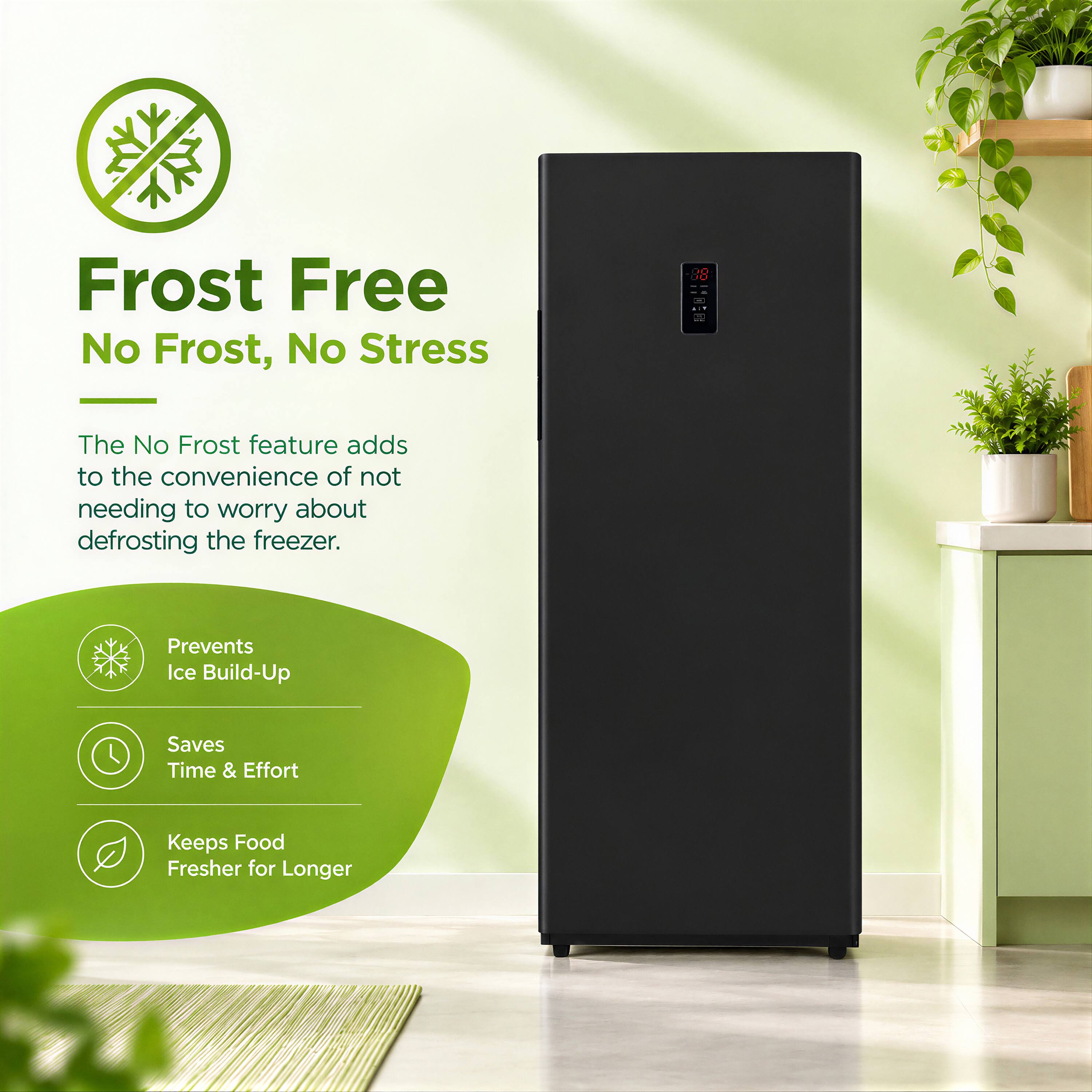 Frost Free  
No Frost, No Stress

The No Frost feature adds to the convenience of not needing to worry about defrosting the freezer.

- Prevents Ice Build-Up
- Saves Time & Effort
- Keeps Food Fresher for Longer