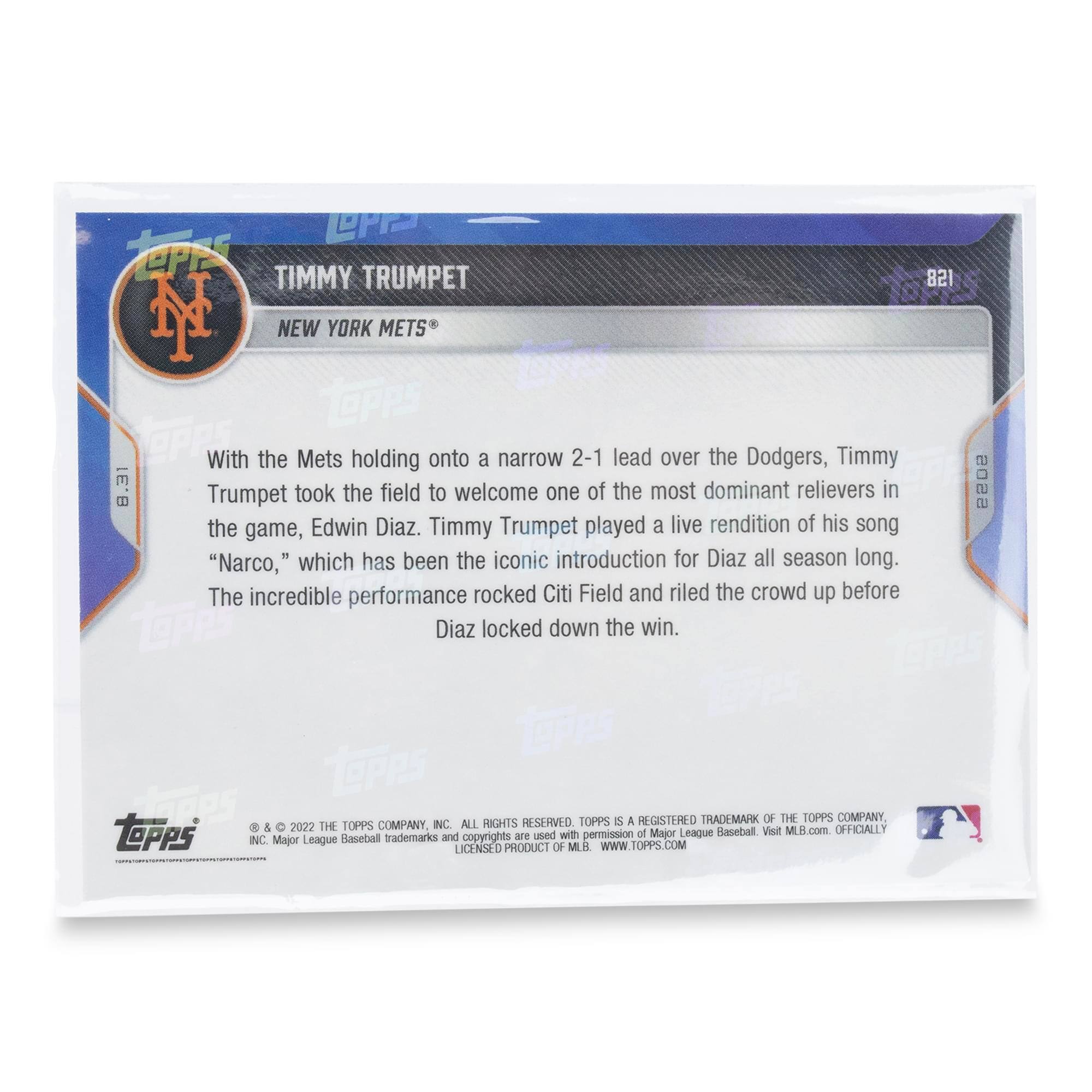 TIMMY TRUMPET  
NEW YORK METS  
8.31  

With the Mets holding onto a narrow 2-1 lead over the Dodgers, Timmy Trumpet took the field to welcome one of the most dominant relievers in the game, Edwin Diaz. Timmy Trumpet played a live rendition of his song "Narco," which has been the iconic introduction for Diaz all season long. The incredible performance rocked Citi Field and riled the crowd up before Diaz locked down the win.  

© & ™ 2022 THE TOPPS COMPANY, INC. ALL RIGHTS RESERVED. TOPPS® IS A REGISTERED TRADEMARK OF THE TOPPS COMPANY, INC. Major League Baseball trademarks and copyrights are used with permission. LICENSED PRODUCT OF MLB. WWW.TOPPS.COM  

OFFICIALLY  
MAJOR LEAGUE BASEBALL  
Visit MLB.com