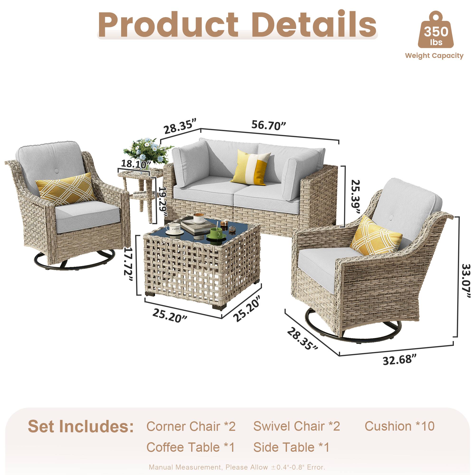 Product Details  
350 lbs Weight Capacity  

Dimensions:  
- 28.35"  
- 56.70"  
- 18.10"  
- 19.29"  
- 17.72"  
- 25.20"  
- 25.20"  
- 28.35"  
- 25.39"  
- 32.68"  
- 33.07"  

Set Includes:  
- Corner Chair *2  
- Coffee Table *1  
- Swivel Chair *2  
- Side Table *1  
- Cushion *10  

Manual Measurement, Please Allow 0.4-0.8 Error.