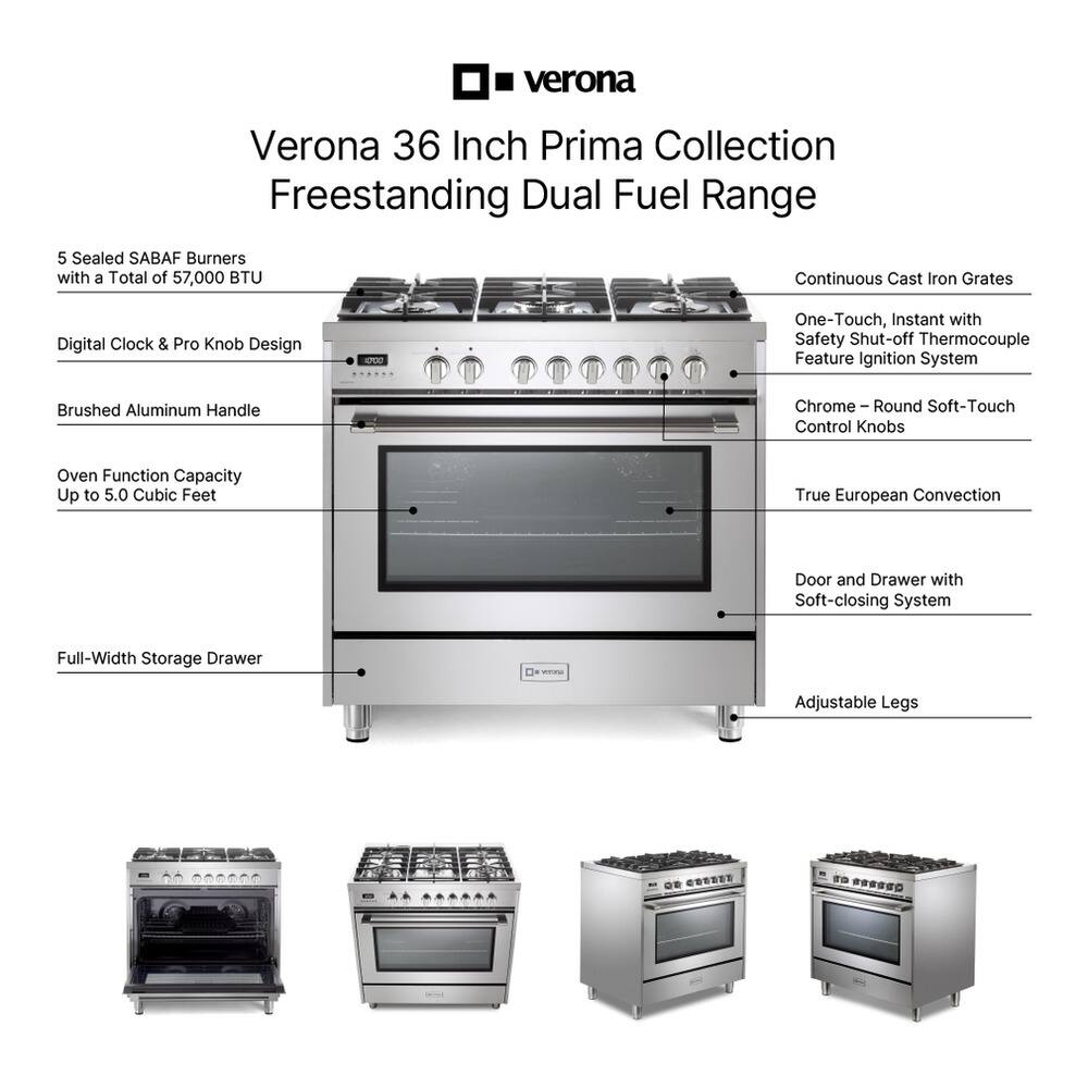 Verona 36 Inch Prima Collection Freestanding Dual Fuel Range

- 5 Sealed SABAF Burners with a Total of 57,000 BTU
- Continuous Cast Iron Grates
- Digital Clock & Pro Knob Design
- Brushed Aluminum Handle
- Oven Function Capacity Up to 5.0 Cubic Feet
- One-Touch, Instant with Safety Shut-off Thermocouple Feature Ignition System
- Chrome - Round Soft-Touch Control Knobs
- True European Convection
- Door and Drawer with Soft-closing System
- Full-Width Storage Drawer
- Adjustable Legs