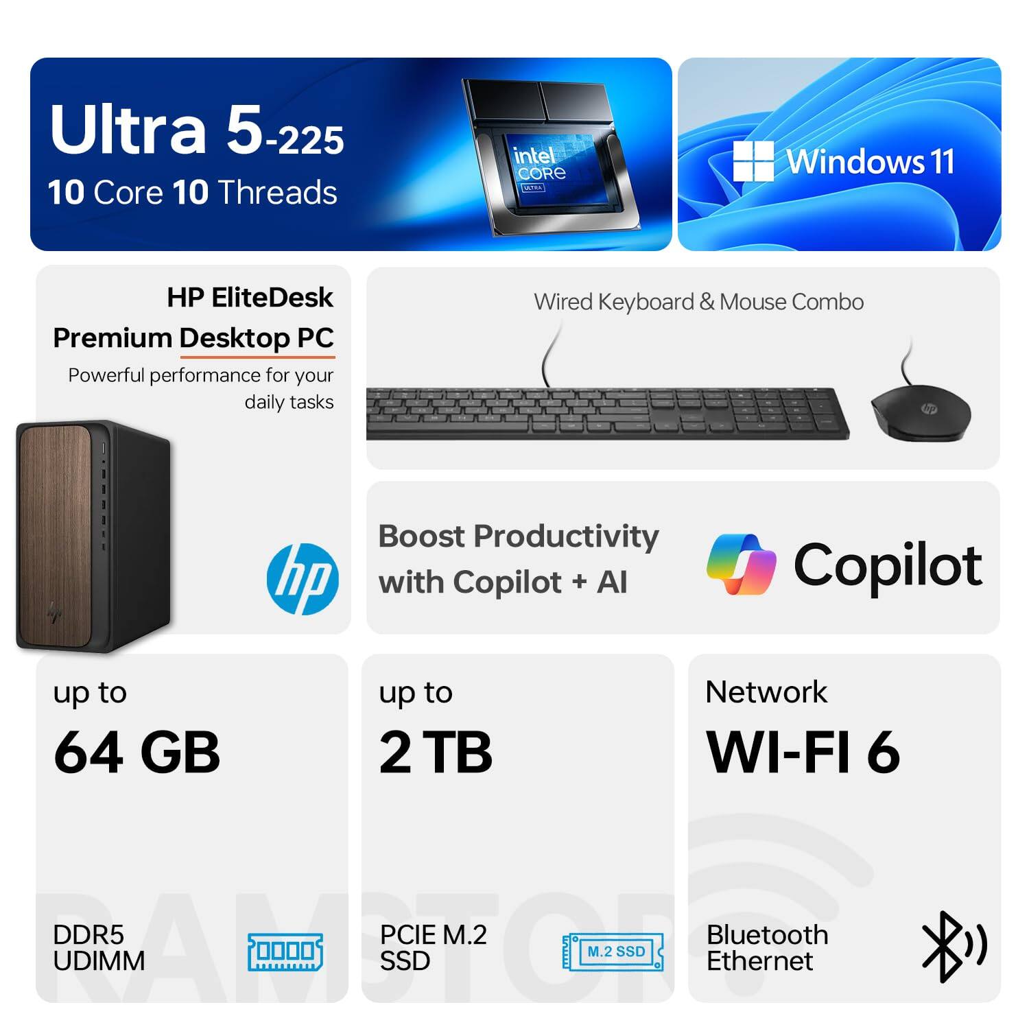 Ultra 5-225  
10 Core 10 Threads  

HP EliteDesk Premium Desktop PC  
Powerful performance for your daily tasks  

Windows 11  

Wired Keyboard & Mouse Combo  

Boost Productivity with Copilot + AI  

up to 64 GB  
DDR5 UDIMM  

up to 2 TB  
PCIe M.2 SSD  

Network  
WI-FI 6  

Bluetooth  
Ethernet