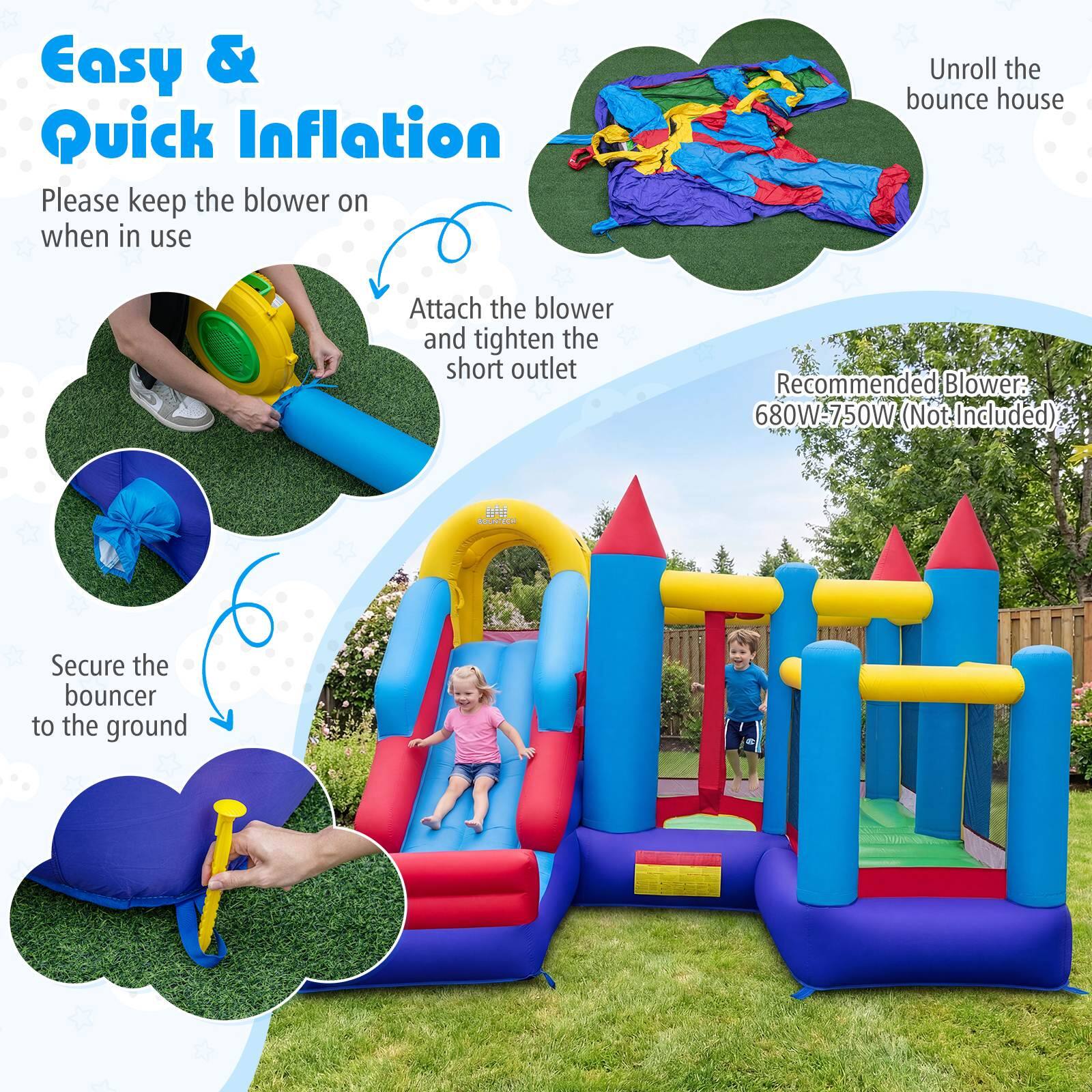 Easy & Quick Inflation

Please keep the blower on when in use

Unroll the bounce house

Attach the blower and tighten the short outlet

Recommended Blower: 680W-750W (Not Included)

Secure the bouncer to the ground