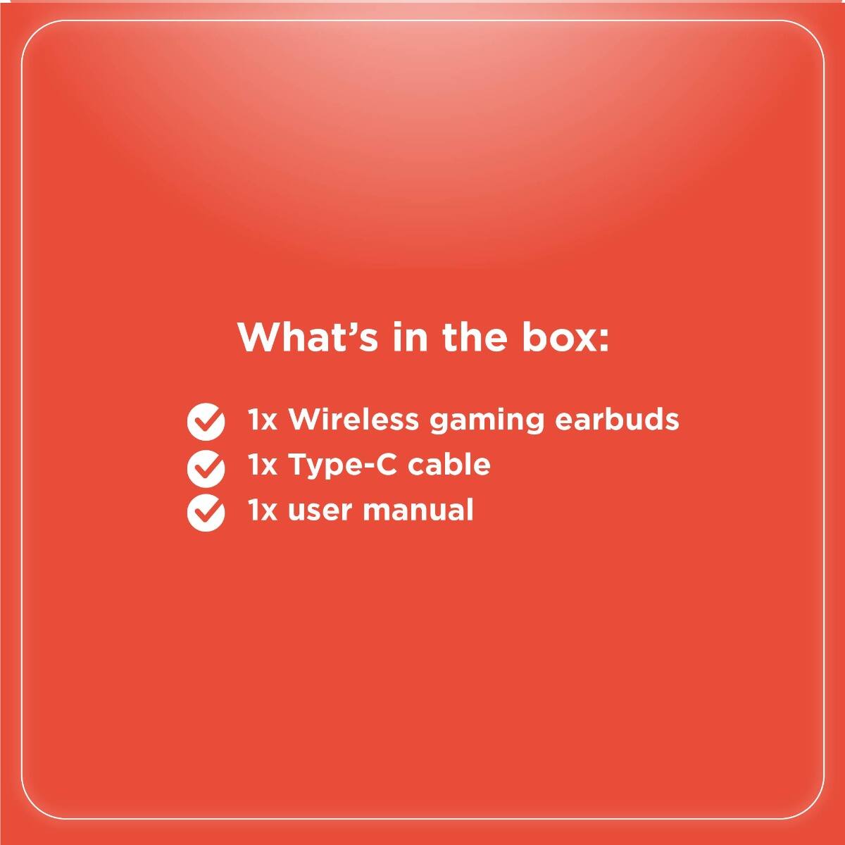 What's in the box:

- 1x Wireless gaming earbuds
- 1x Type-C cable
- 1x user manual