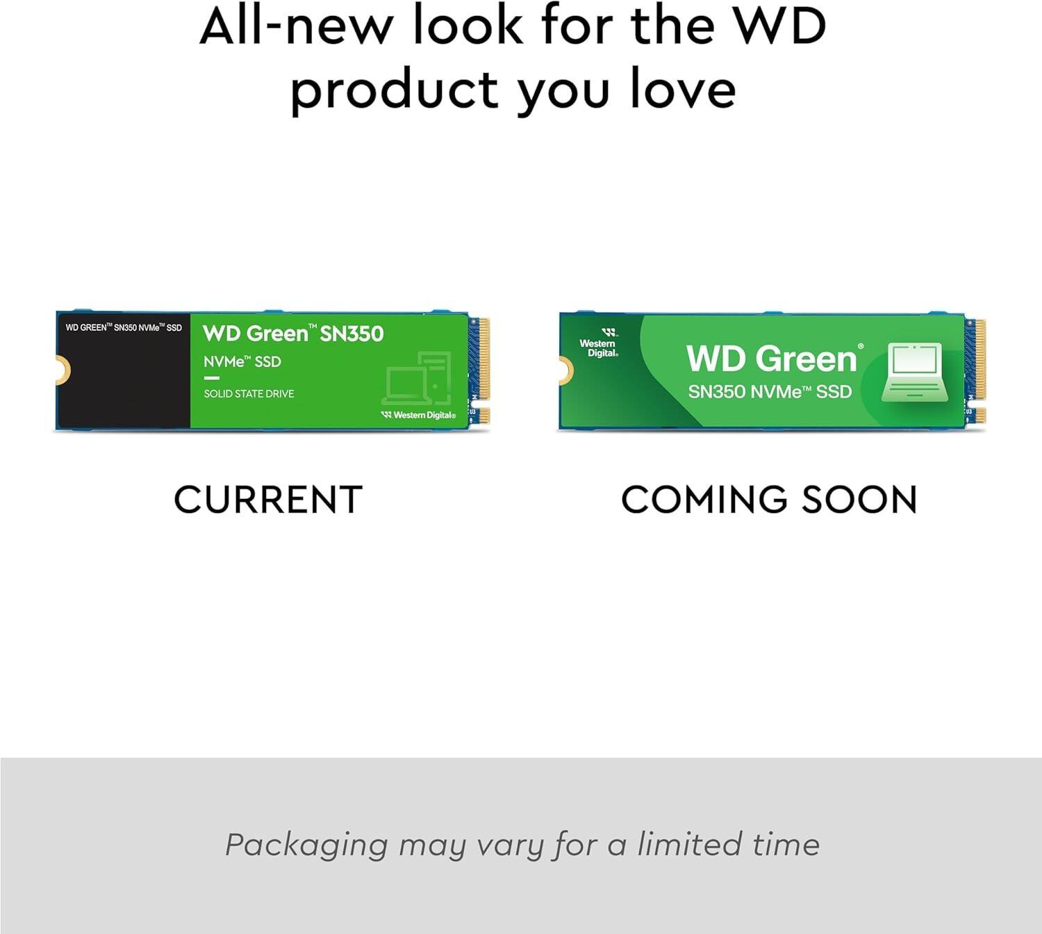 All-new look for the WD product you love

WD GREEN SN350 NVMe SSD SOLID STATE DRIVE Western Digital

WD Green SN350 NVMe SSD f Western Digitale CURRENT COMING SOON

Packaging may vary for a limited time