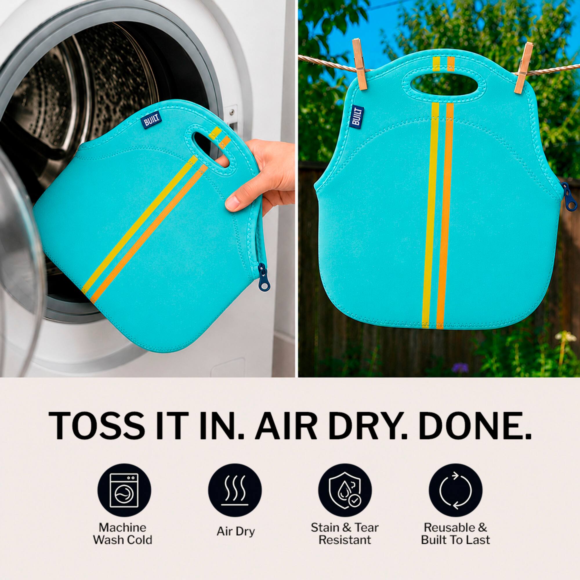 BUILT TOSS IT IN. AIR DRY. DONE.  
Machine Wash Cold Air Dry Stain & Tear Resistant Reusable & Built To Last