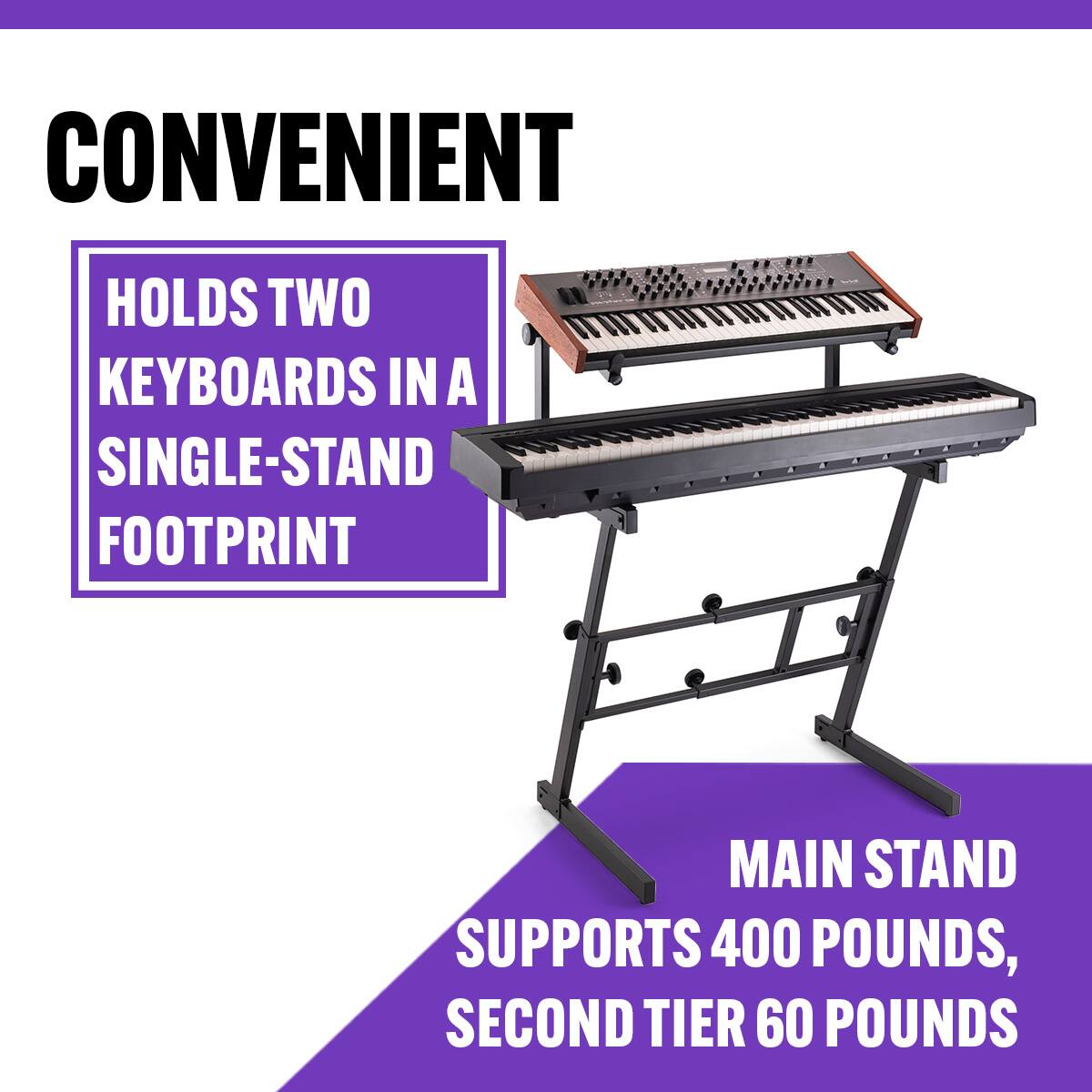 CONVENIENT  
HOLDS TWO KEYBOARDS IN A SINGLE-STAND FOOTPRINT  
MAIN STAND SUPPORTS 400 POUNDS, SECOND TIER 60 POUNDS
