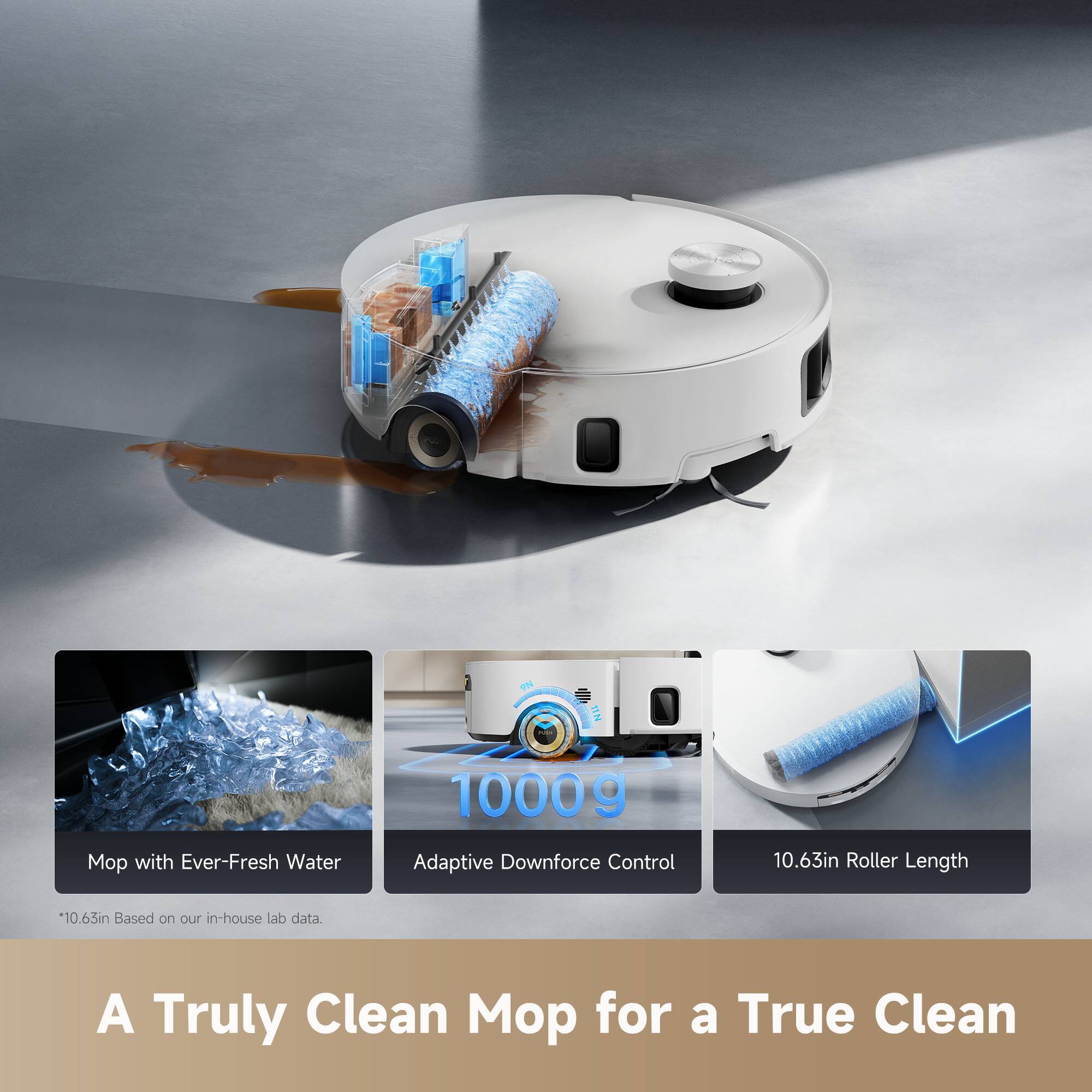 Mop with Ever-Fresh Water  
1000g Adaptive Downforce Control  
10.63in Roller Length  
*10.63in Based on our in-house lab data.  

A Truly Clean Mop for a True Clean