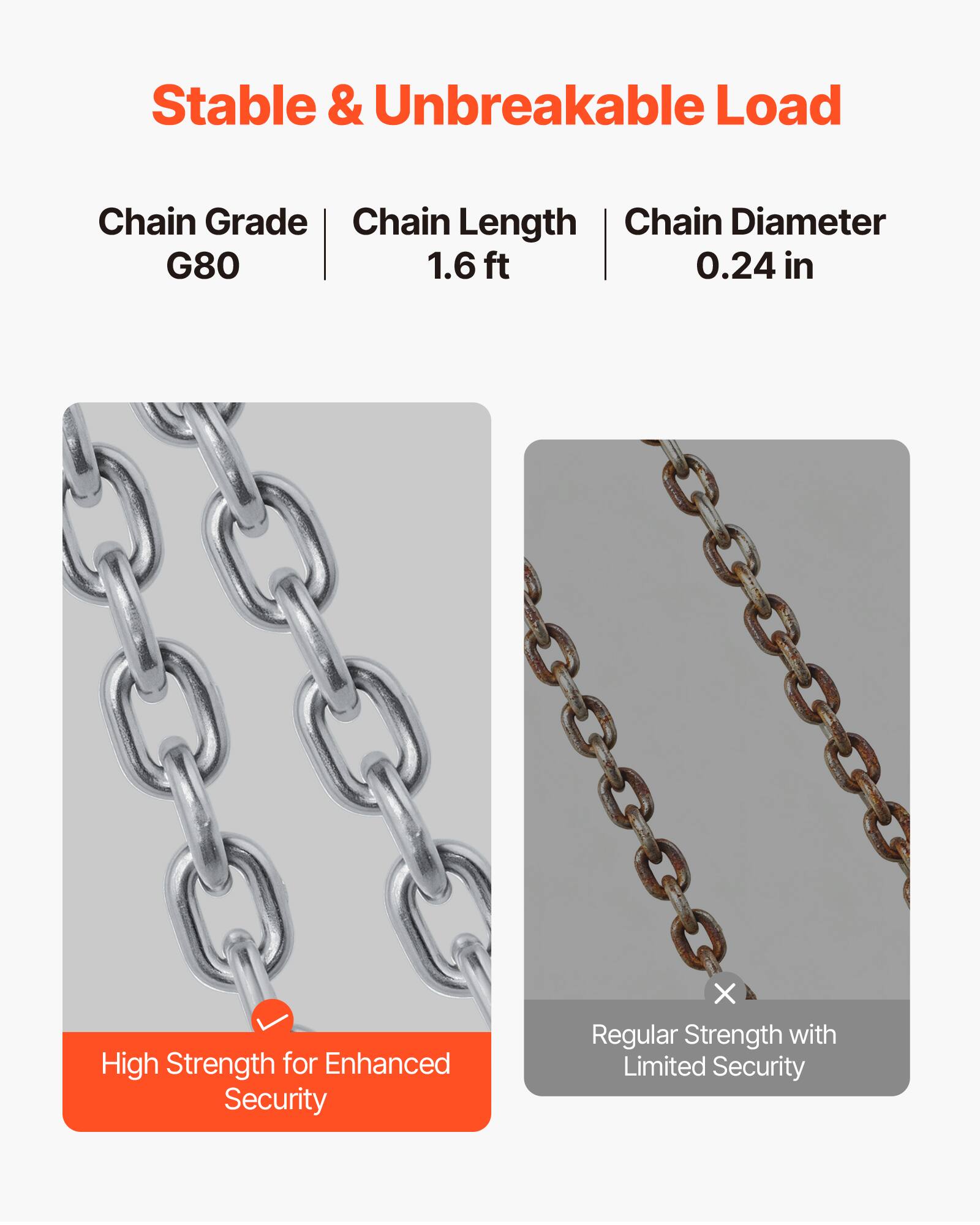 Stable & Unbreakable Load

Chain Grade: G80  
Chain Length: 1.6 ft  
Chain Diameter: 0.24 in

High Strength for Enhanced Security

Regular Strength with Limited Security