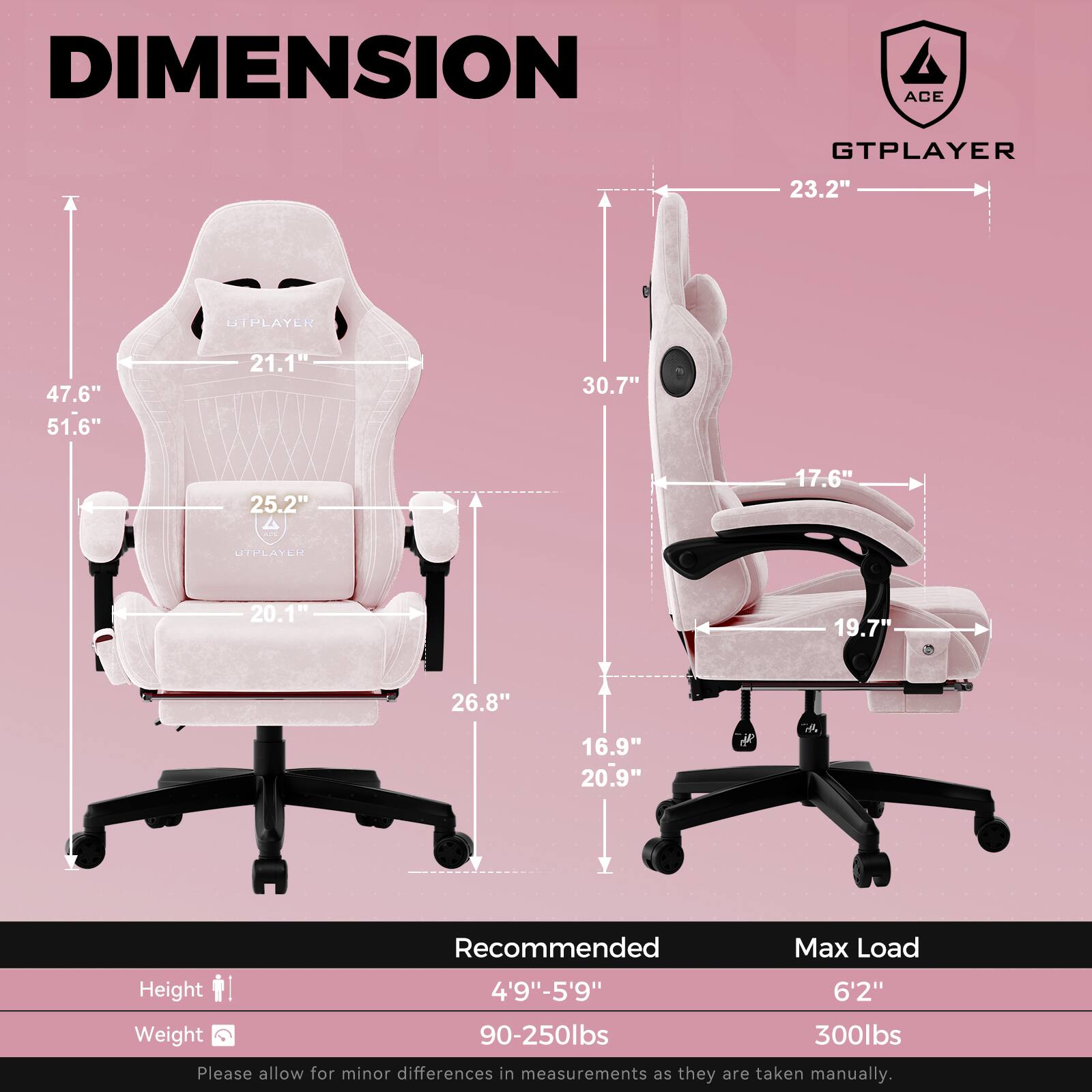 **DIMENSION**

**GTPLAYER**

- Width: 23.2"
- Height: 30.7"
- Depth: 17.6"
- Seat Height: 19.7"
- Seat Width: 20.9"
- Armrest Height: 16.9"
- Base Width: 20.9"

**UTPLAYER**

- Width: 47.6"
- Height: 51.6"
- Depth: 21.1"
- Seat Height: 20.1"
- Seat Width: 26.8"
- Armrest Height: 25.2"
- Base Width: 26.8"

**Recommended Max Load**

- Height: 4'9" - 5'9"
- Weight: 90-250lbs

**Max Load**

- Height: 6'2"
- Weight: 300lbs

Please allow for minor differences in measurements as they are taken manually.
