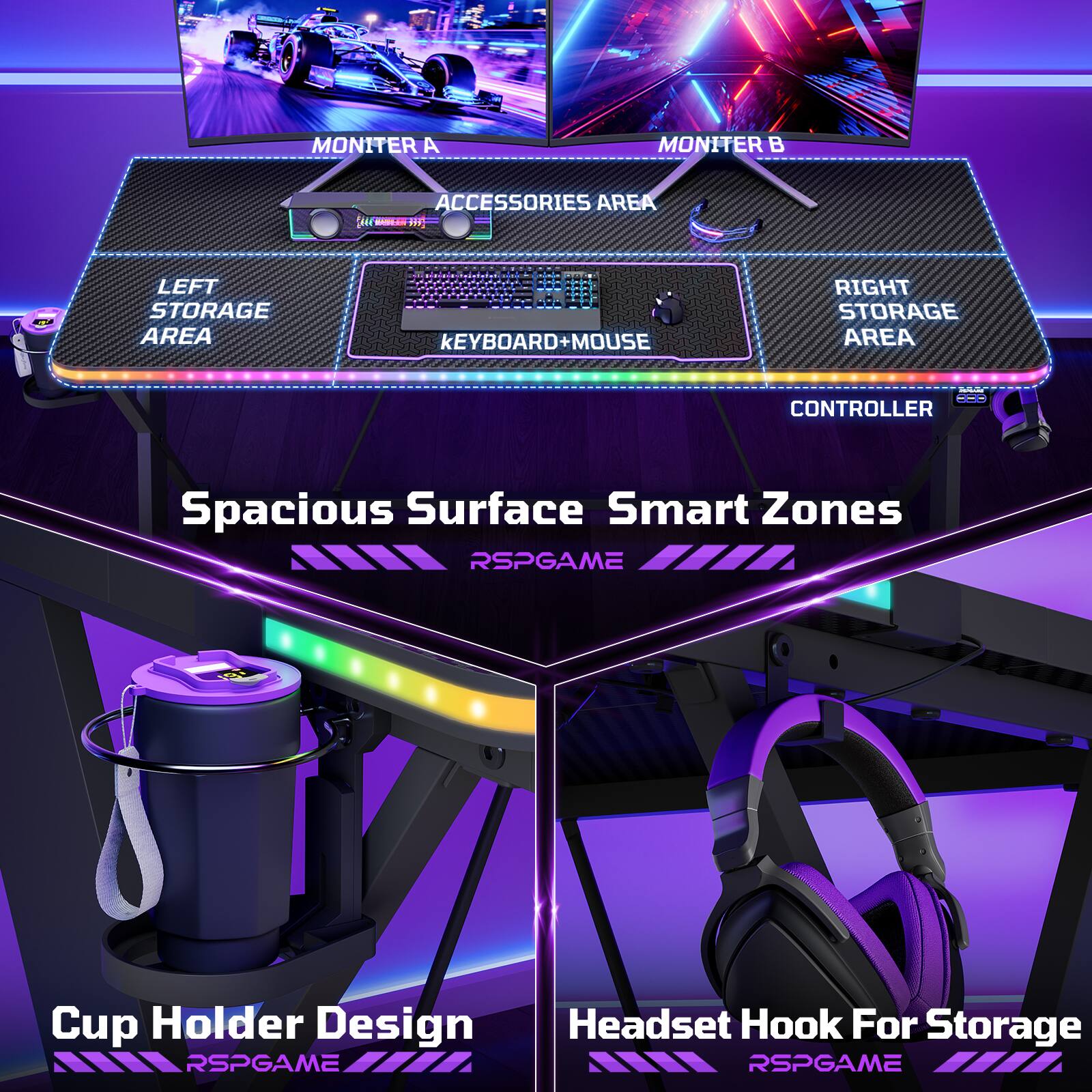 MONITER A  
MONITER B  
ACCESSORIES AREA  
LEFT STORAGE AREA  
KEYBOARD + MOUSE  
RIGHT STORAGE AREA  
CONTROLLER  

Spacious Surface Smart Zones  
Cup Holder Design  
Headset Hook For Storage  

RSPGAME