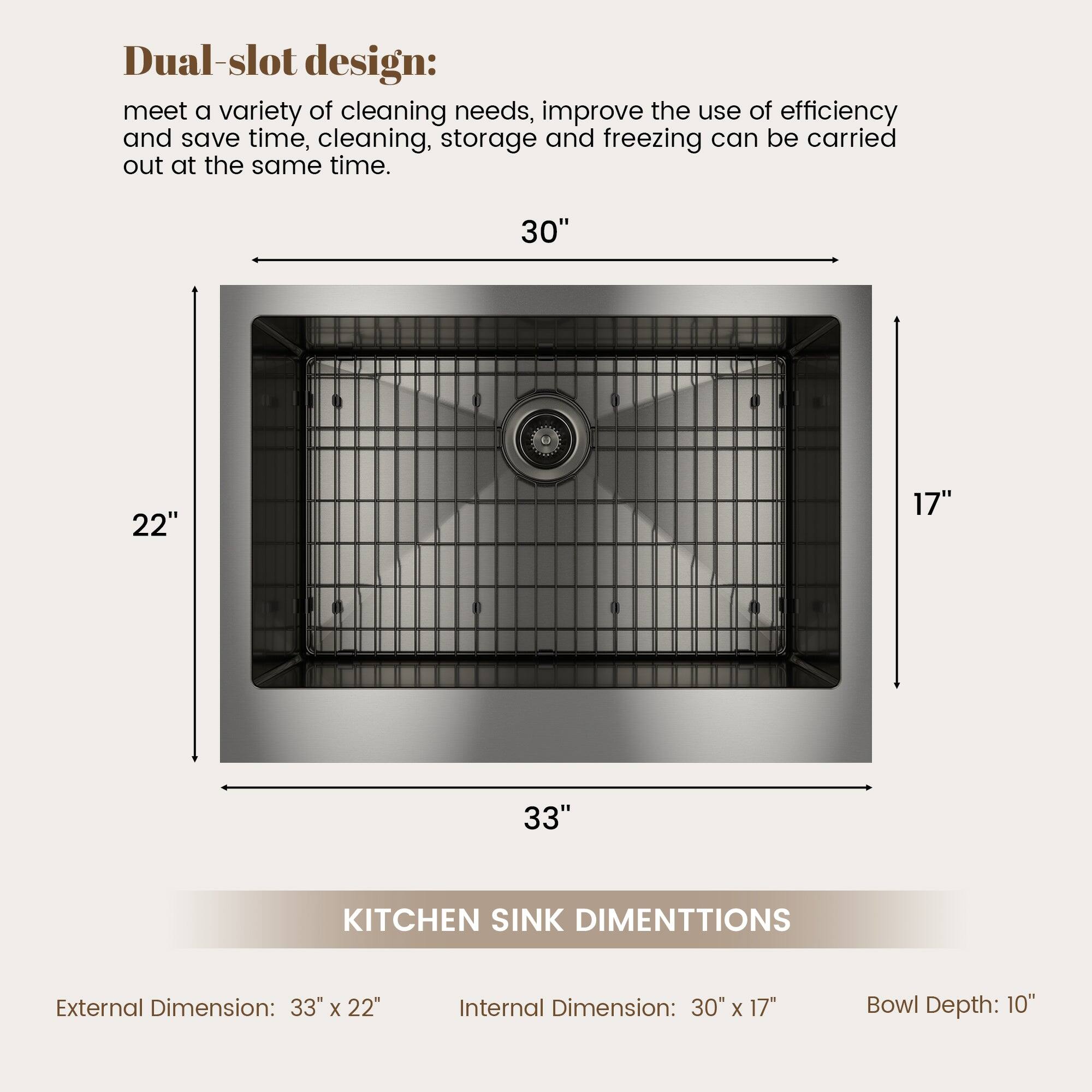 Dual-slot design: meet a variety of cleaning needs, improve the use of efficiency and save time, cleaning, storage and freezing can be carried out at the same time. 30" 22" 17" 33" KITCHEN SINK DIMENTTIONS External Dimension: 33" x 22" Internal Dimension: 30" x 17" Bowl Depth: 10"