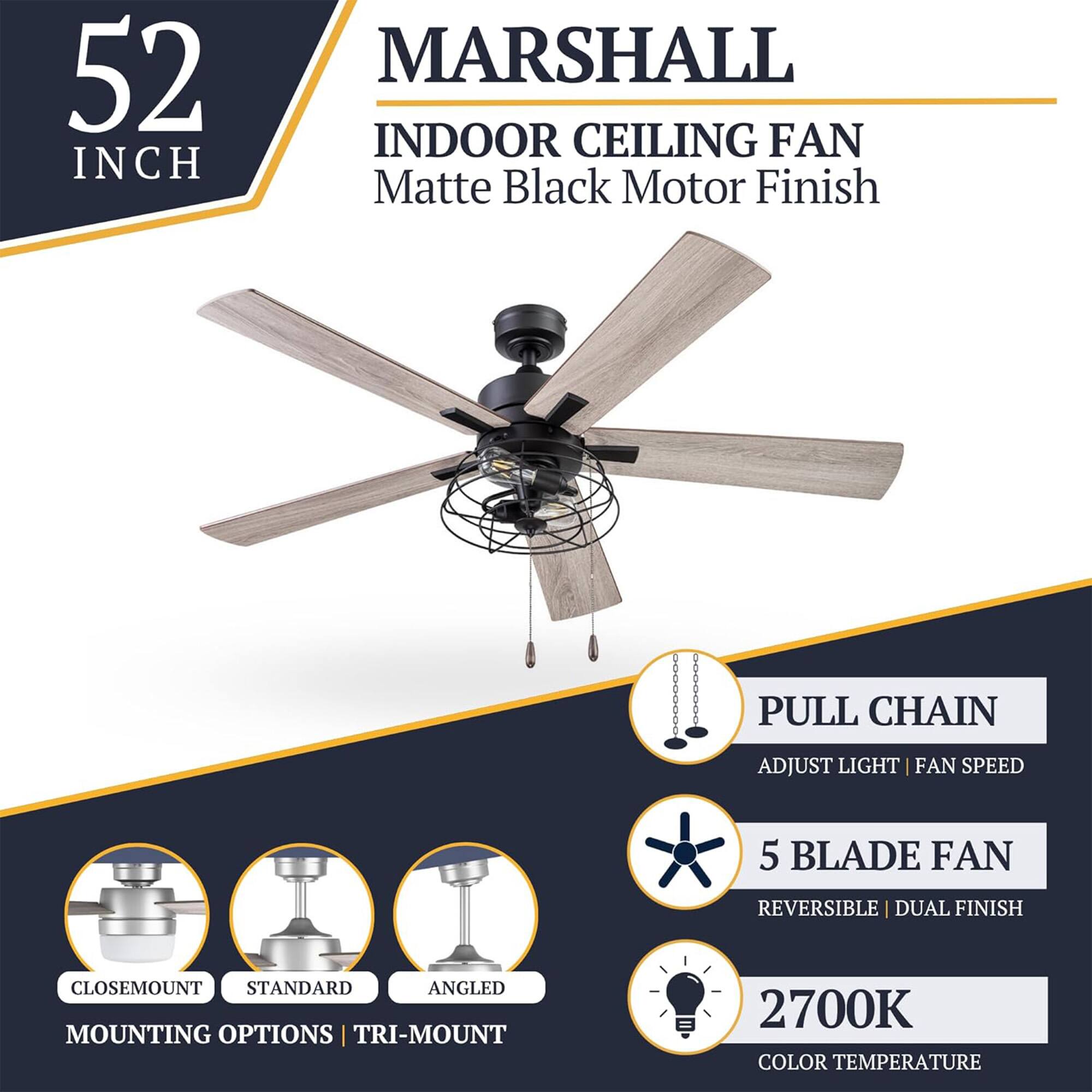 52 INCH MARSHALL INDOOR CEILING FAN Matte Black Motor Finish

- PULL CHAIN
  - ADJUST LIGHT | FAN SPEED

- 5 BLADE FAN
  - REVERSIBLE | DUAL FINISH

- MOUNTING OPTIONS
  - CLOSEMOUNT
  - STANDARD
  - ANGLED
  - TRI-MOUNT

- 2700K COLOR TEMPERATURE