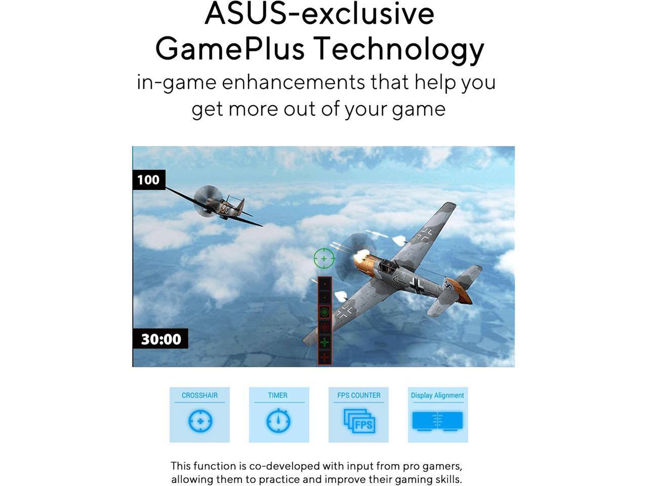 ASUS-exclusive GamePlus Technology in-game enhancements that help you get more out of your game

100 30:00 CROSSHAIR TIMER FPS COUNTER Display Alignment

This function is co-developed with input from pro gamers, allowing them to practice and improve their gaming skills.