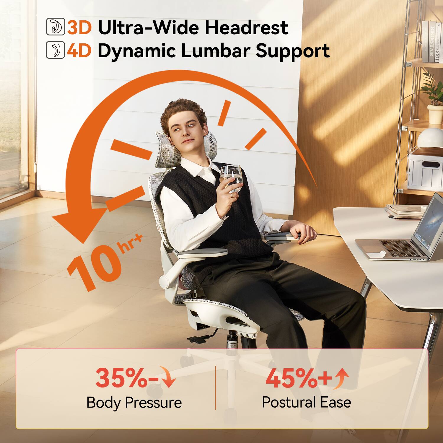 3D Ultra-Wide Headrest  
4D Dynamic Lumbar Support  
10 hr+  
35% Body Pressure  
45%+ Postural Ease