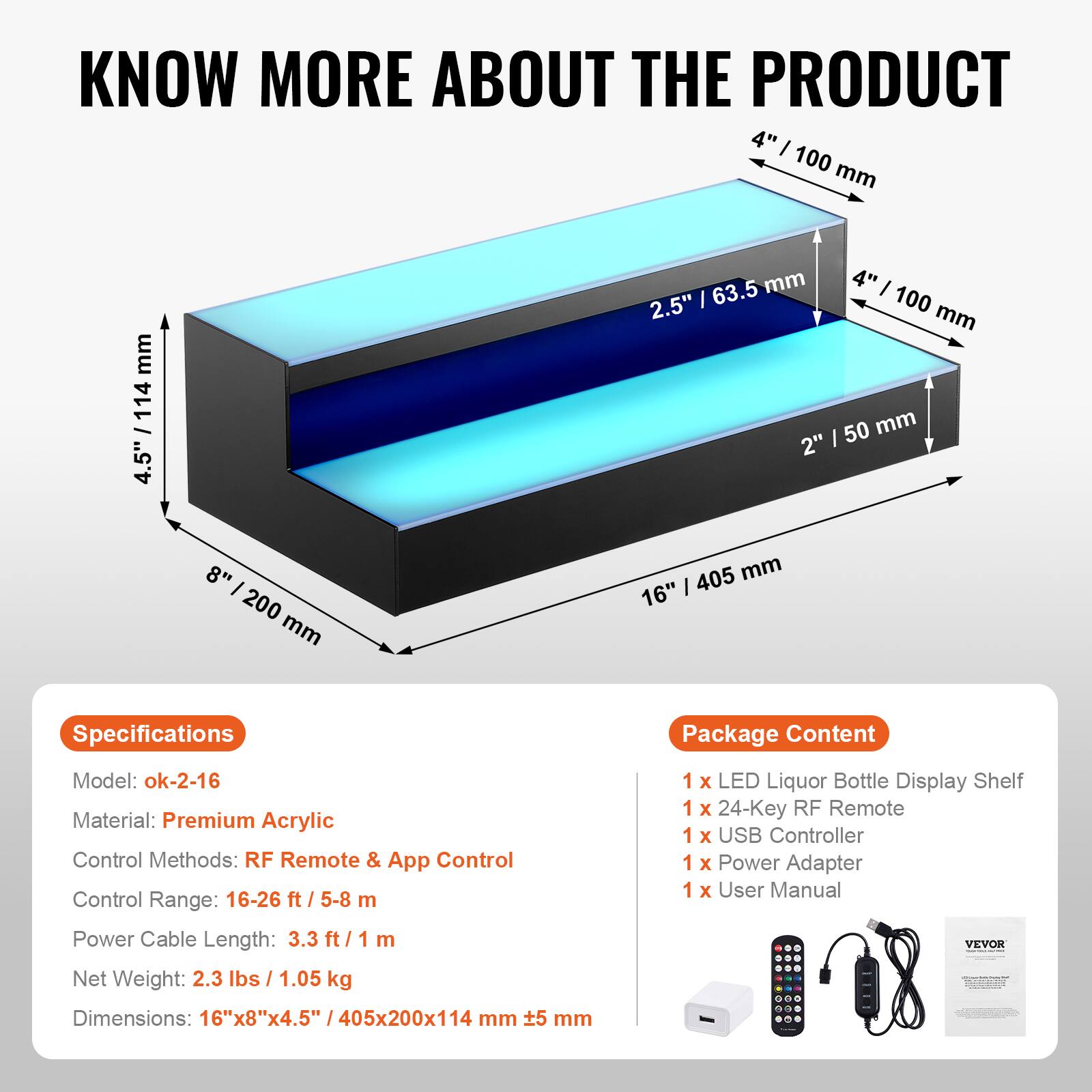 **KNOW MORE ABOUT THE PRODUCT**

---

**Specifications**

- Model: ok-2-16
- Material: Premium Acrylic
- Control Methods: RF Remote & App Control
- Control Range: 16-26 ft / 5-8 m
- Power Cable Length: 3.3 ft / 1 m
- Net Weight: 2.3 lbs / 1.05 kg
- Dimensions: 16"x8"x4.5" / 405x200x114 mm

---

**Package Content**

- 1 x LED Liquor Bottle Display Shelf
- 1 x 24-Key RF Remote
- 1 x USB Controller
- 1 x Power Adapter
- 1 x User Manual

---

**Dimensions:**

- 16" / 405 mm
- 8" / 200 mm
- 4" / 100 mm
- 2.5" / 63.5 mm
- 2" / 50 mm
- 4.5" / 114 mm