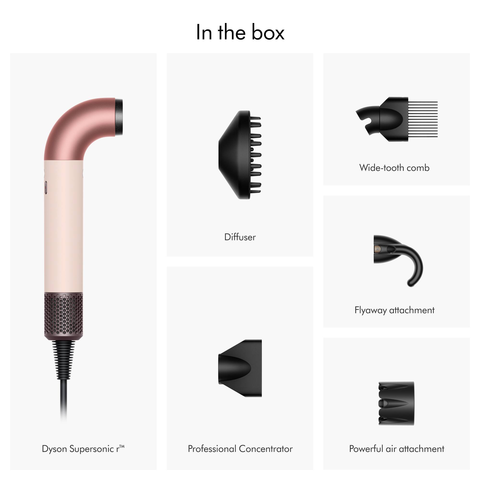 In the box:
- Wide-tooth comb
- Diffuser
- Flyaway attachment
- Dyson Supersonic
- Professional Concentrator
- Powerful air attachment