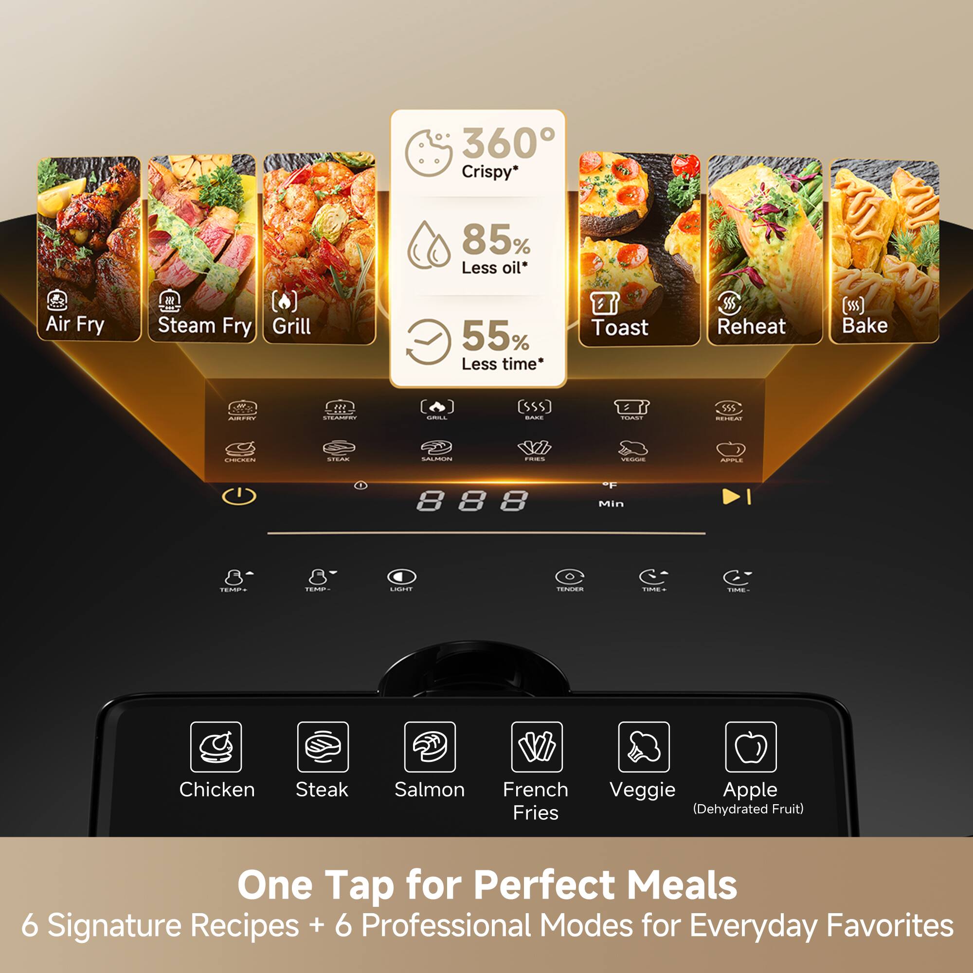 360° Crispy*  
85% Less oil*  
Air Fry  
Steam Fry  
Grill  
55% Less time  
Toast  
Reheat (ss)  
Bake  

One Tap for Perfect Meals  
6 Signature Recipes + 6 Professional Modes for Everyday Favorites  

Chicken  
Steak  
Salmon  
French Fries  
Veggie  
Apple (Dehydrated Fruit)