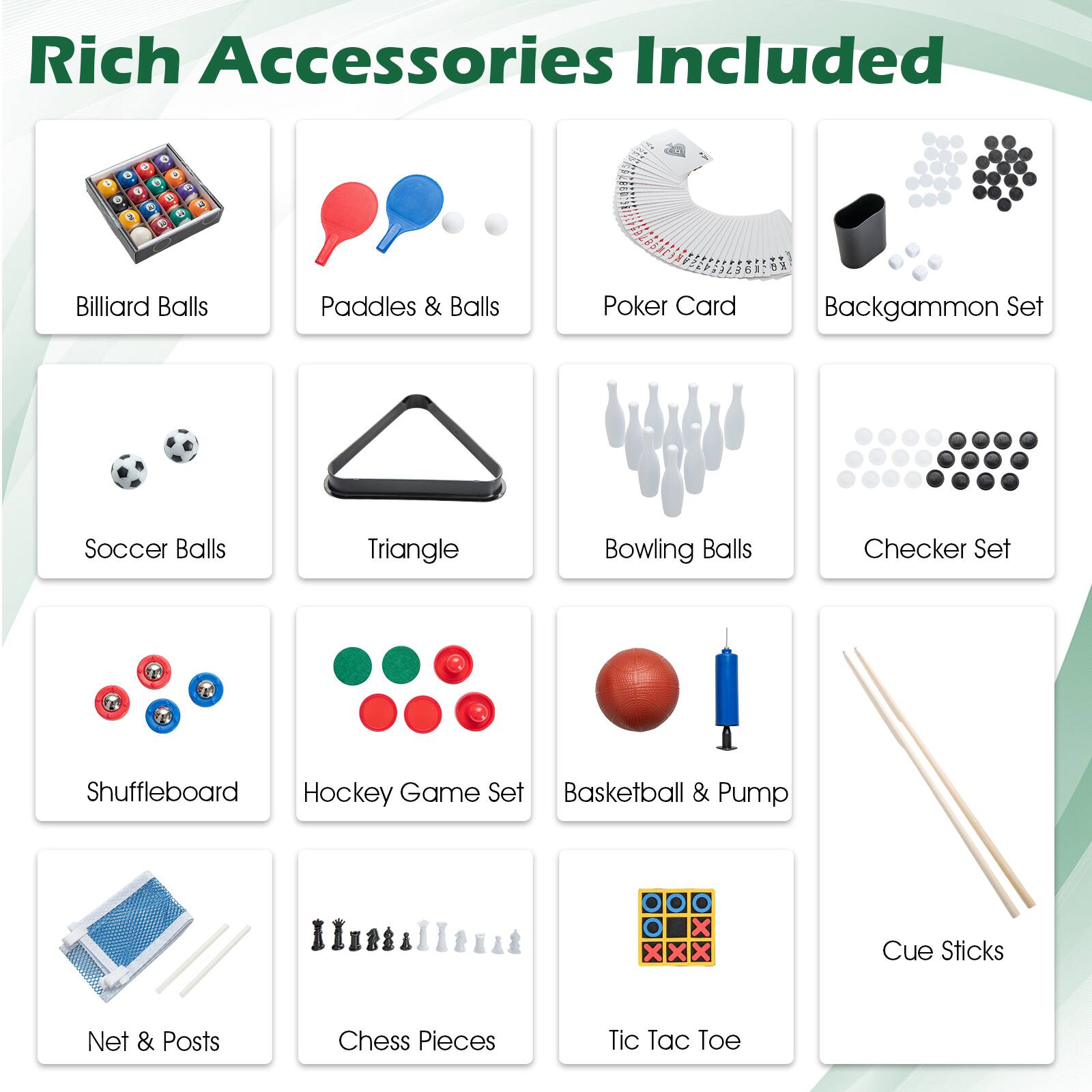 Rich Accessories Included:

1. Billiard Balls, Paddles & Balls
2. Poker Card
3. Backgammon Set
4. Soccer Balls
5. Triangle
6. Bowling Balls
7. Checker Set
8. Shuffleboard
9. Hockey Game Set
10. Basketball & Pump
11. Cue Sticks
12. Net & Posts
13. Chess Pieces
14. Tic Tac Toe