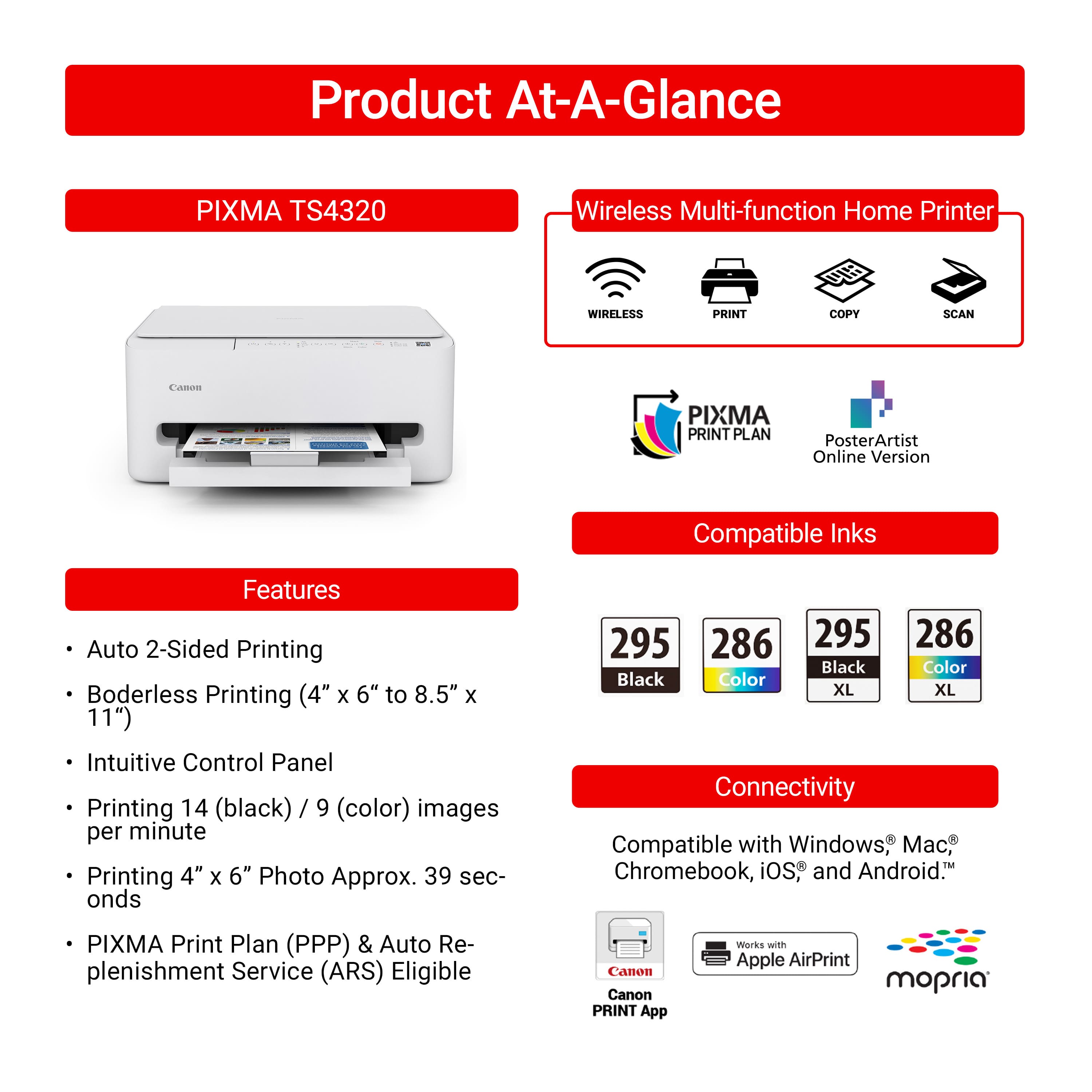 **Product At-A-Glance**
**PIXMA TS4320**
**Wireless Multi-function Home Printer**
- WIRELESS
- PRINT
- COPY
- SCAN
**Features**
- Auto 2-Sided Printing
- Borderless Printing (4" x 6" to 8.5" x 11")
- Intuitive Control Panel
- Printing 14 (black) / 9 (color) images per minute
- Printing 4" x 6" Photo Approx. 39 seconds
- PIXMA Print Plan (PPP) & Auto Replenishment Service (ARS) Eligible
**Compatible Inks**
- 295 Black
- 286 Color
- 295 Black XL
- 286 Color XL
**Connectivity**
- Compatible with Windows®, Mac®, Chromebook, iOS®, and Android™
- Works with Apple AirPrint
- Canon PRINT App
- mophia
**PIXMA PRINT PLAN**
**PosterArtist Online Version**