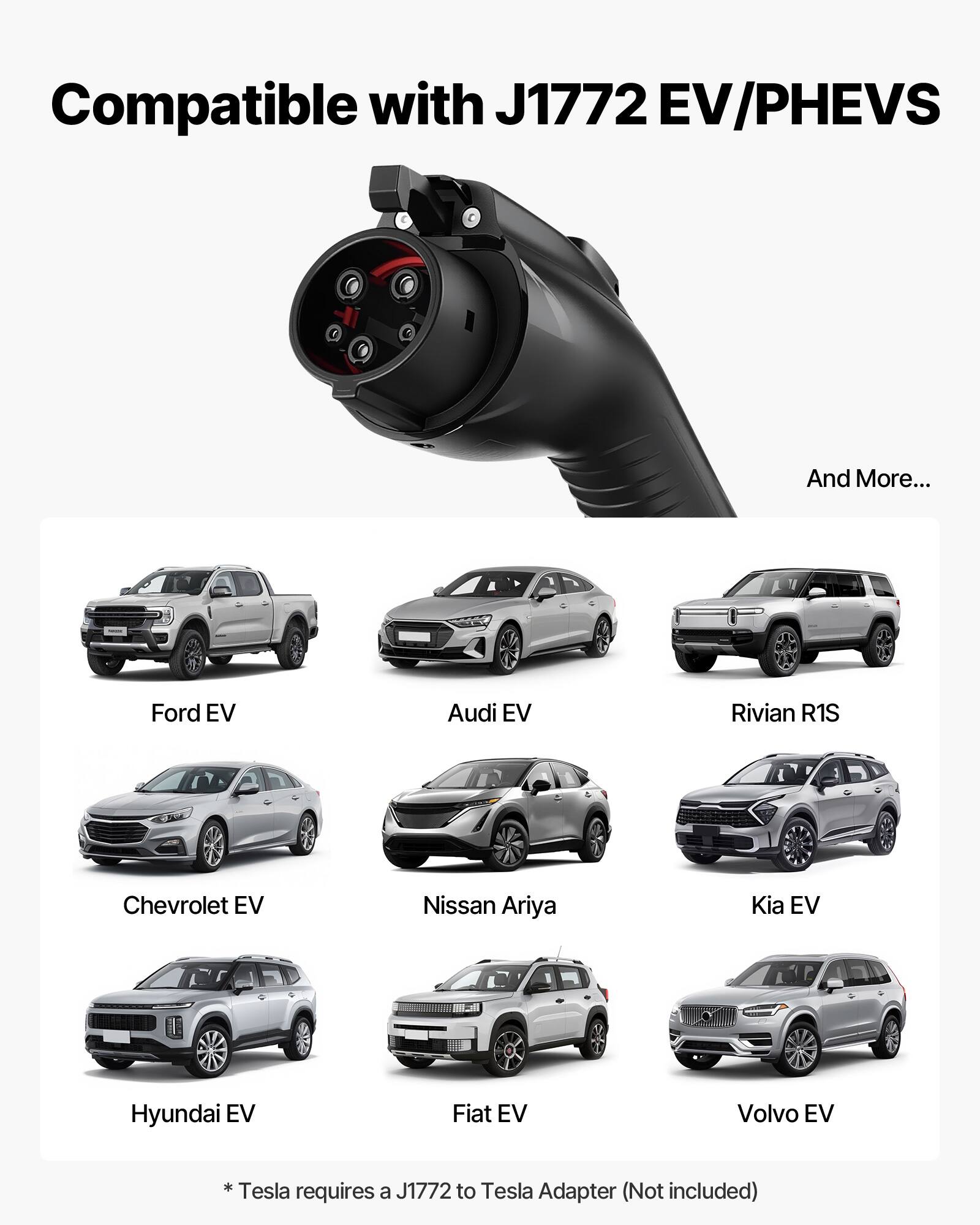 Compatible with J1772 EV/PHEVS  
And More...  
Ford EV  
Audi EV  
Rivian R1S  
Chevrolet EV  
Nissan Ariya  
Kia EV  
Hyundai EV  
Fiat EV  
Volvo EV  
*Tesla requires a J1772 to Tesla Adapter (Not included)