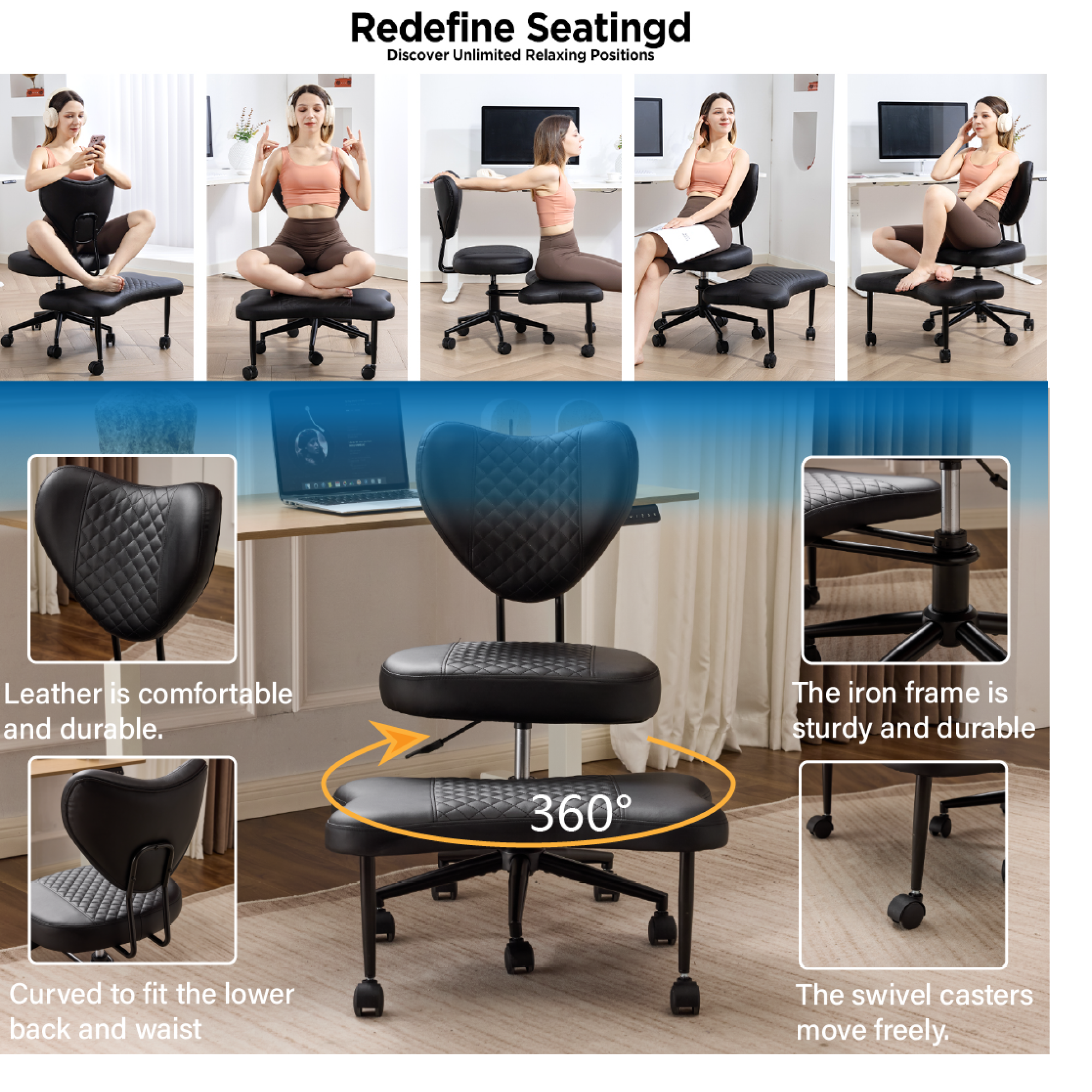 Redefine Seating  
Discover Unlimited Relaxing Positions  

Leather is comfortable and durable.  
The iron frame is sturdy and durable.  
360° Curved to fit the lower back and waist.  
The swivel casters move freely.