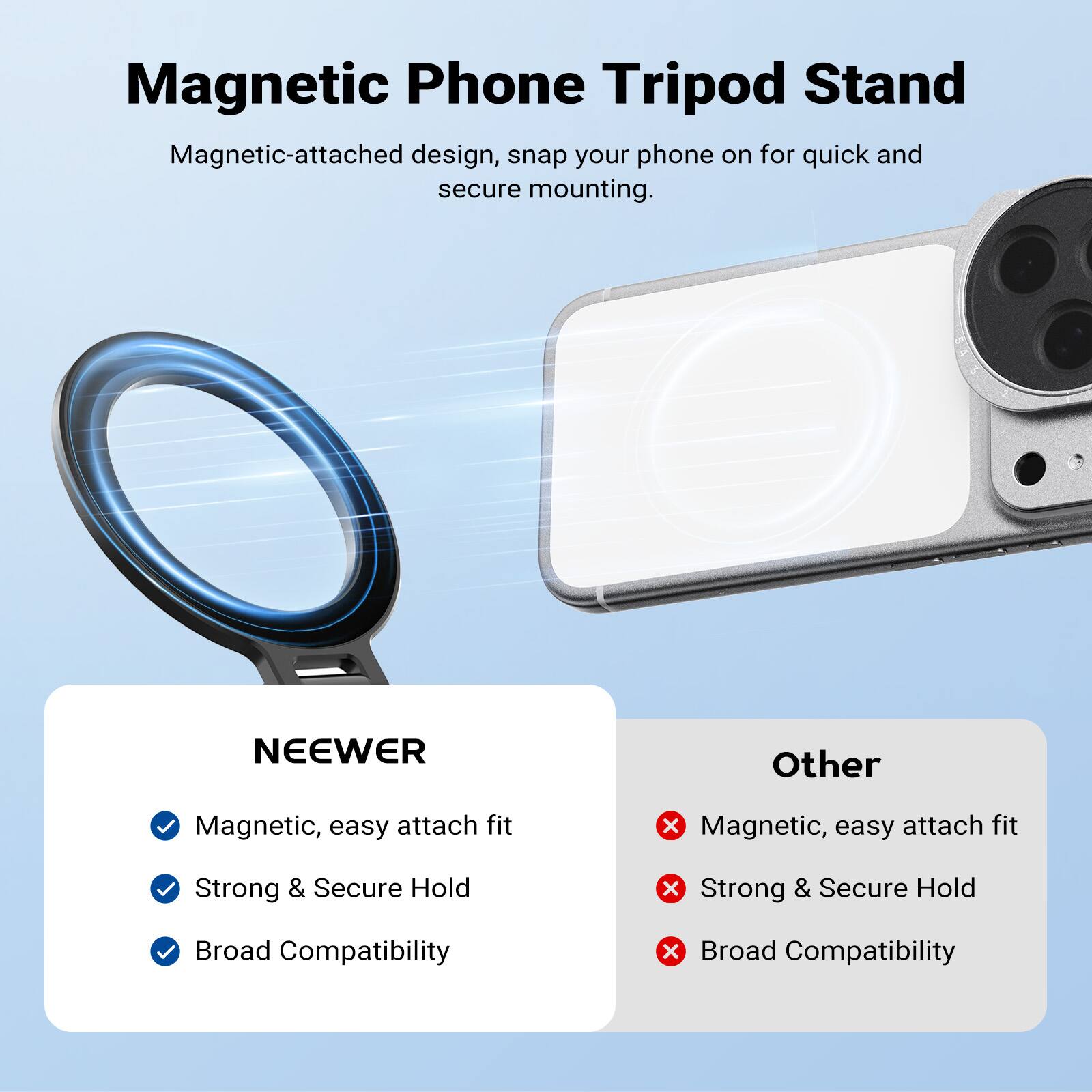 Magnetic Phone Tripod Stand  
Magnetic-attached design, snap your phone on for quick and secure mounting.  

NEEWER  
- Magnetic, easy attach fit  
- Strong & Secure Hold  
- Broad Compatibility  

Other  
- Magnetic, easy attach fit  
- Strong & Secure Hold  
- Broad Compatibility
