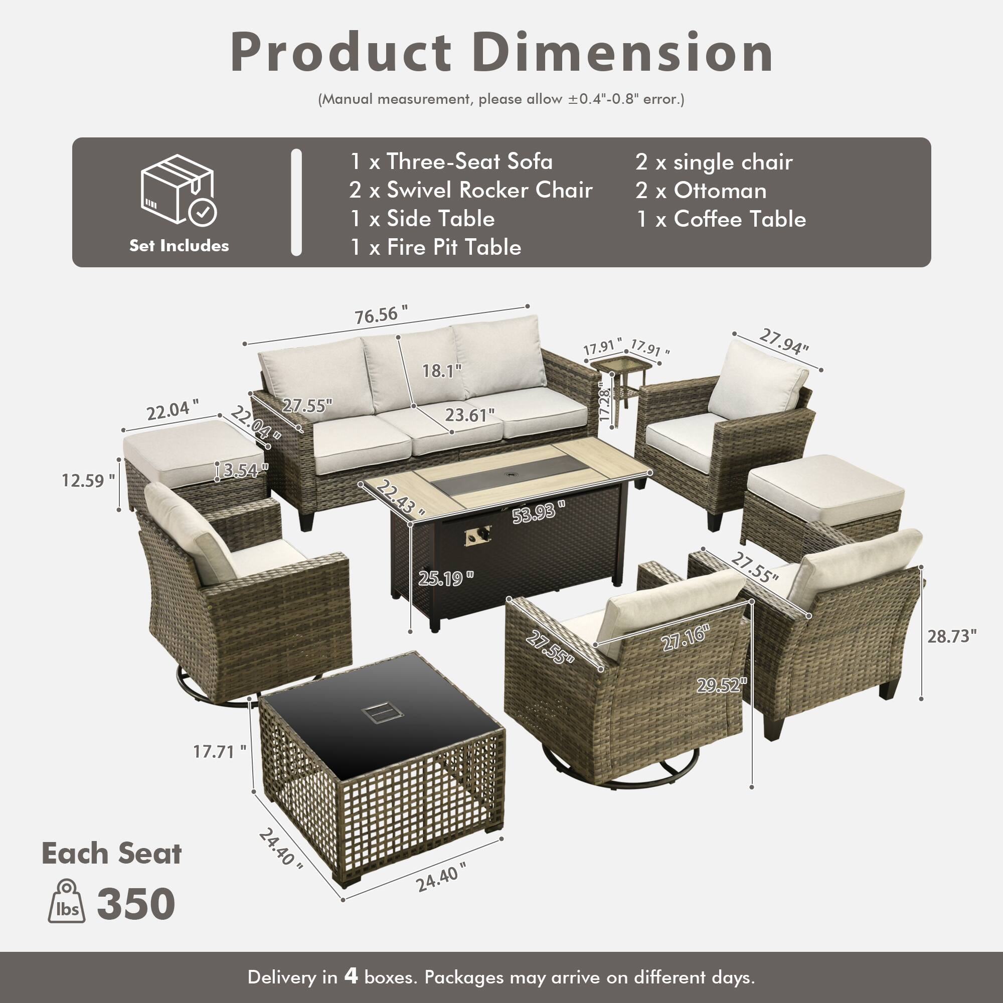 Product Dimension (Manual measurement, please allow 0.4"-0.8" error.)

Set Includes:
- 1 x Three-Seat Sofa
- 2 x Swivel Rocker Chair
- 1 x Side Table
- 1 x Fire Pit Table
- 2 x Single Chair
- 2 x Ottoman
- 1 x Coffee Table

Dimensions:
- Sofa: 76.56" x 22.04" x 22.04" x 12.59" x 18.1" x 23.61" x 27.55"
- Swivel Rocker Chair: 27.94" x 17.91" x 17.91" x 27.55" x 22.04" x 13.54" x 22.43"
- Side Table: 27.55" x 27.16" x 29.52" x 28.73" x 17.71"
- Fire Pit Table: 27.55" x 27