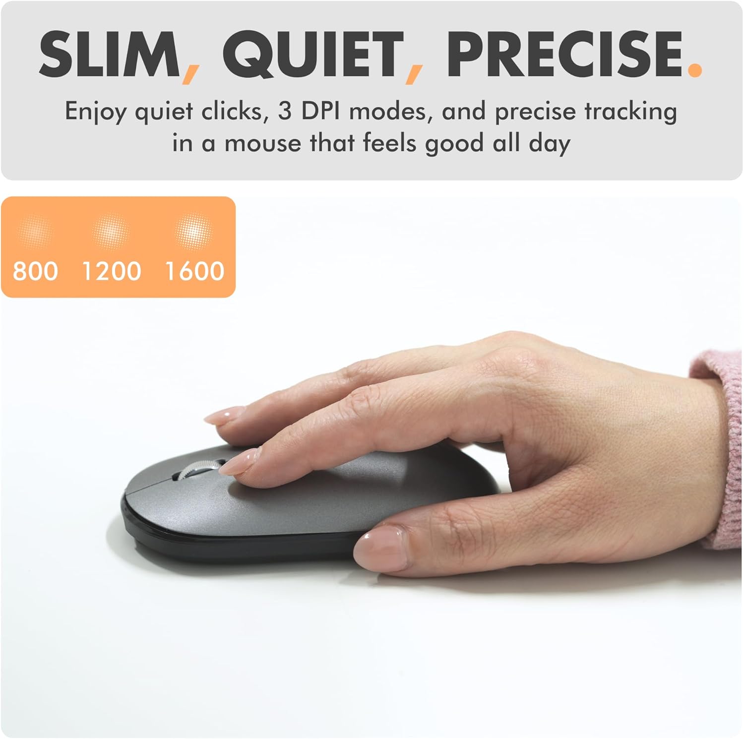 SLIM, QUIET, PRECISE.

Enjoy quiet clicks, 3 DPI modes, and precise tracking in a mouse that feels good all day

800 1200 1600