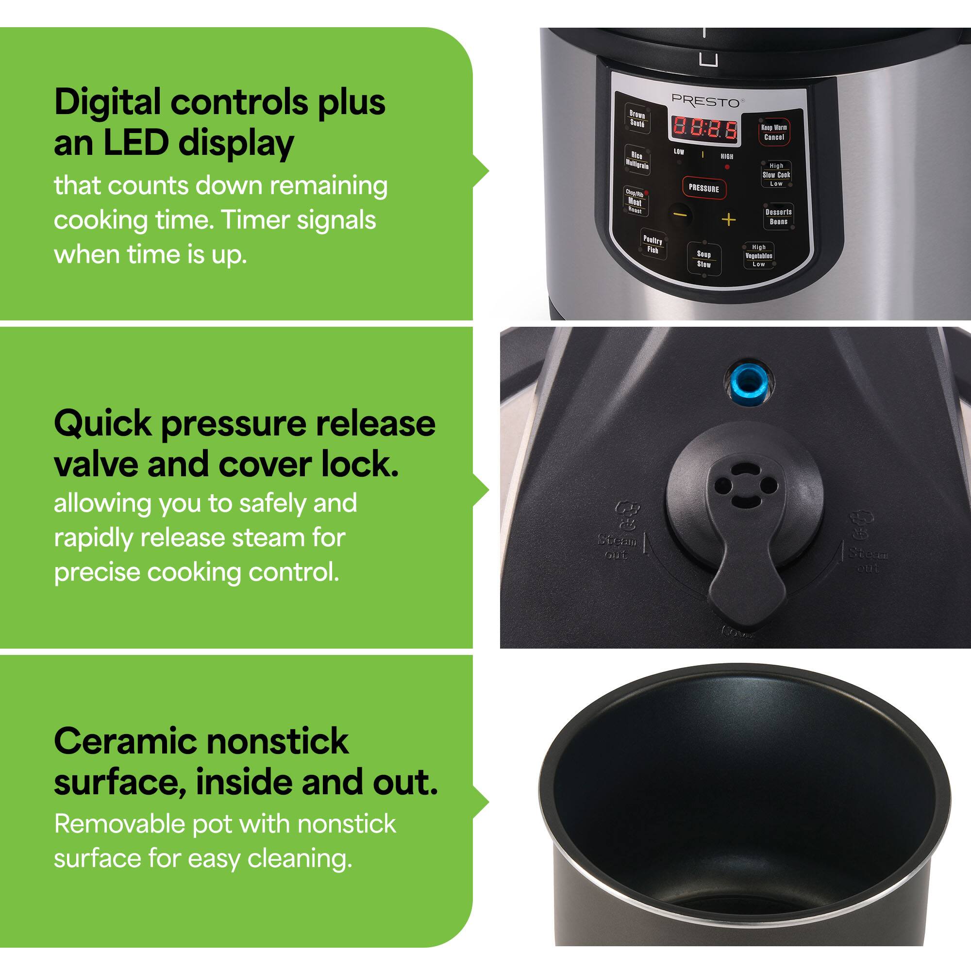 Digital controls plus an LED display that counts down remaining cooking time. Timer signals when time is up.

Quick pressure release valve and cover lock, allowing you to safely and rapidly release steam for precise cooking control.

Ceramic nonstick surface, inside and out. Removable pot with nonstick surface for easy cleaning.
