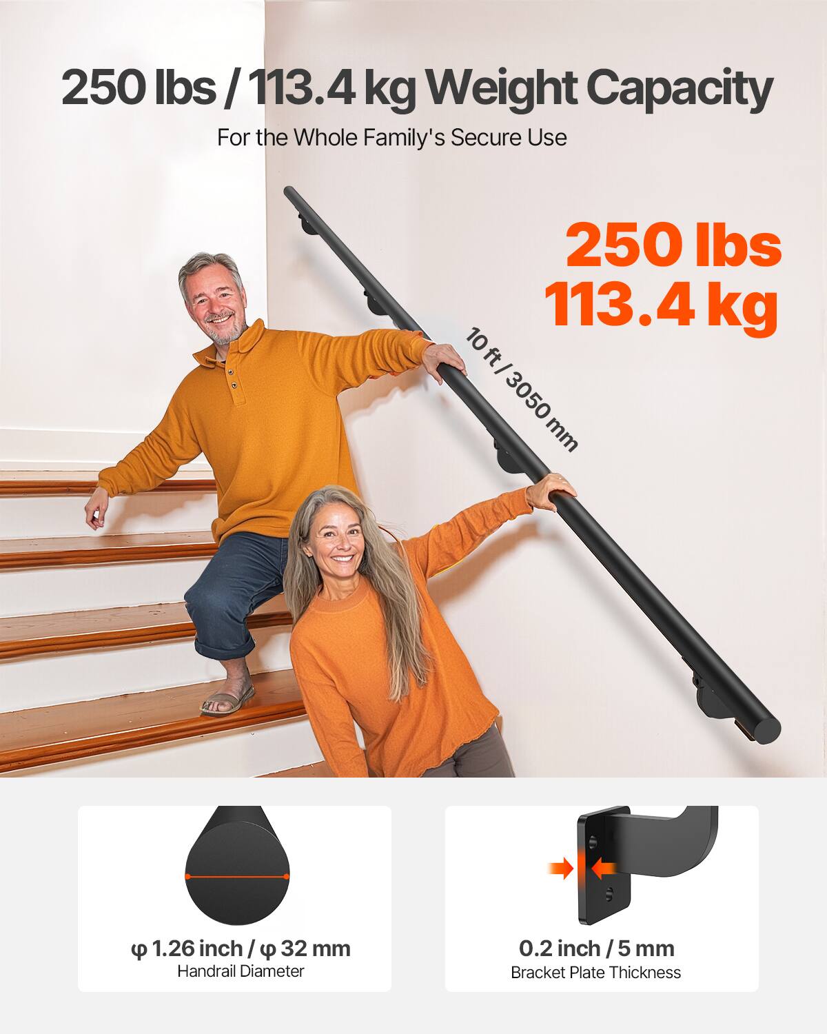 250 lbs / 113.4 kg Weight Capacity  
For the Whole Family's Secure Use  

250 lbs  
113.4 kg  

10 ft / 3050 mm  

φ 1.26 inch / φ 32 mm  
Handrail Diameter  

0.2 inch / 5 mm  
Bracket Plate Thickness