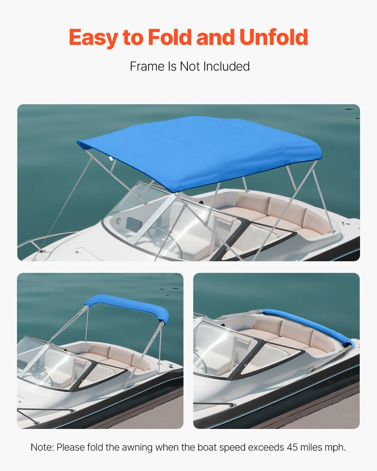 Easy to Fold and Unfold  
Frame Is Not Included  

Note: Please fold the awning when the boat speed exceeds 45 miles mph.