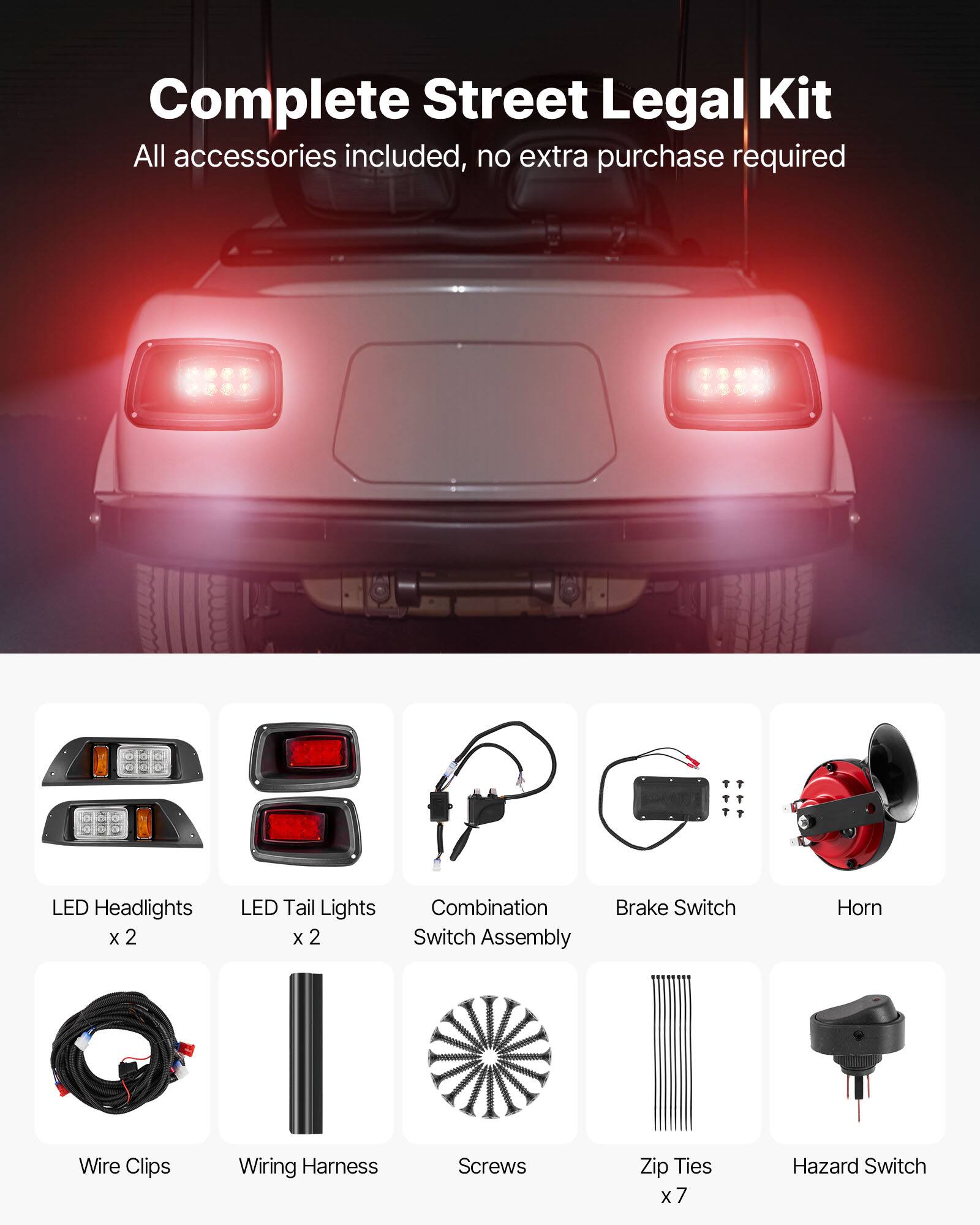Complete Street Legal Kit  
All accessories included, no extra purchase required  

- LED Headlights x 2  
- LED Tail Lights x 2  
- Combination Switch Assembly  
- Brake Switch  
- Horn  
- Wire Clips  
- Wiring Harness  
- Screws  
- Zip Ties x 7  
- Hazard Switch