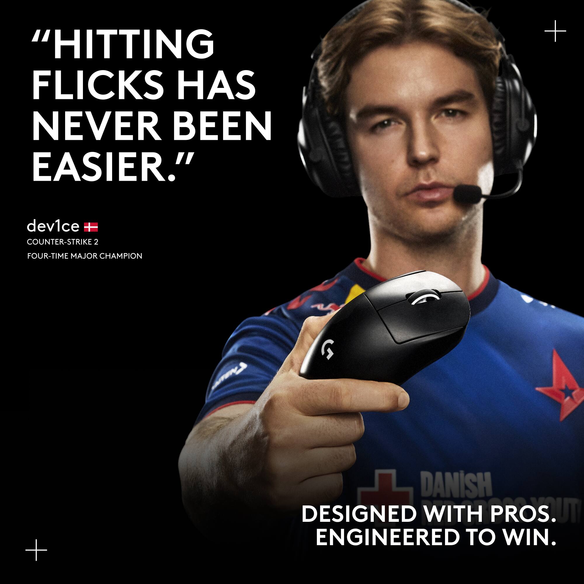 "HITTING FLICKS HAS NEVER BEEN EASIER." dev1ce COUNTER-STRIKE 2 FOUR-TIME MAJOR CHAMPION + DANISH DESIGNED WITH PROS. ENGINEERED TO WIN.