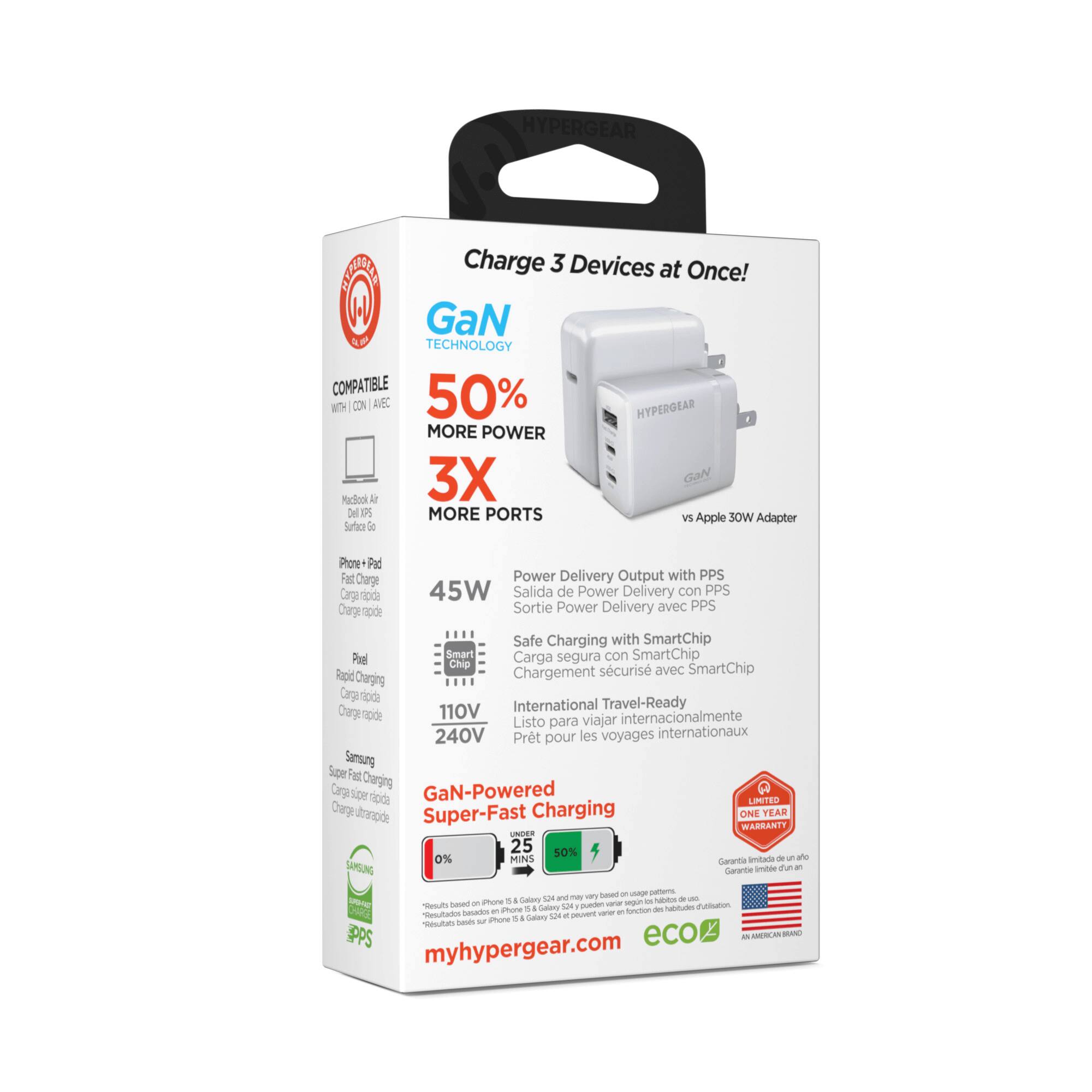 HYPERGEAR CAT

Charge 3 Devices at Once!

GaN TECHNOLOGY
COMPATIBLE 50% MORE POWER
3X MORE PORTS

Apple 30W vs Adapter
Surtec i Prove
Pat Fat Carge
Power Delivery Output with PPS
Carga rápida
45W
Salida de Power Delivery con PPS
Charge Sortie Power Delivery avec PPS
Safe Charging with SmartChip
Carga segura con SmartChip
Por Chip Rapid Chargement scuris avec SmartChip

110V International Travel-Ready
Cerge npde viajar internacionalmente
Listo para 240V
Pret pour les voyages internationaux

Samsung Super Fast Charging
Carga super rápida
Charge ultra rapide

GaN-Powered Super-Fast
0% Charging
25 MIN

ONE YEAR WARRANTY

myhypergear.com