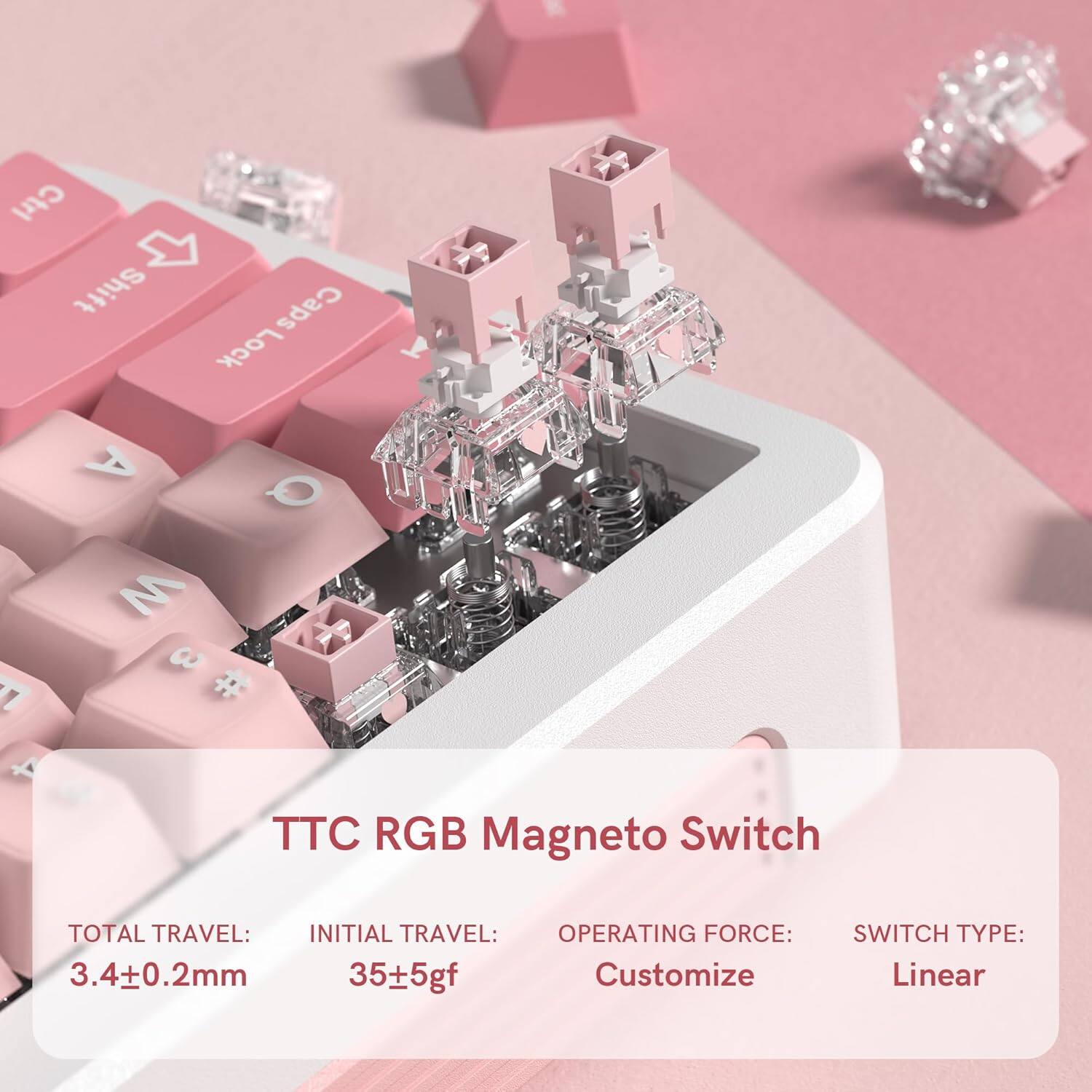 TTC RGB Mageto Switch

TOTAL TRAVEL: 3.4±0.2mm  
INITIAL TRAVEL: 35±5gf  
OPERATING FORCE: Customize  
SWITCH TYPE: Linear