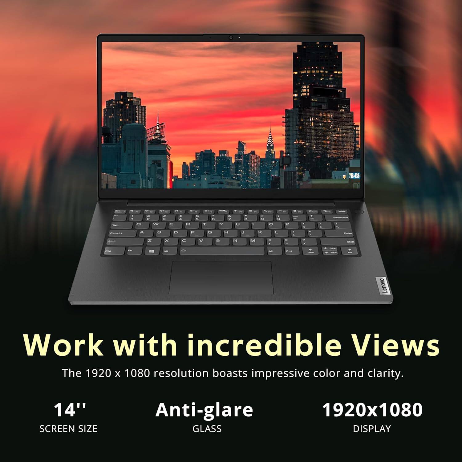 THE - i - - L A - - - . - 2 - a  . 7 W a n T 2 a 12 F . .. Z x C V " - - a U  J N M 5 a P U  L - P  . ' - a - - - - As i Lenovo Work with incredible Views The 1920 x 1080 resolution boasts impressive color and clarity. 14" SCREEN SIZE Anti-glare GLASS 1920x1080 DISPLAY