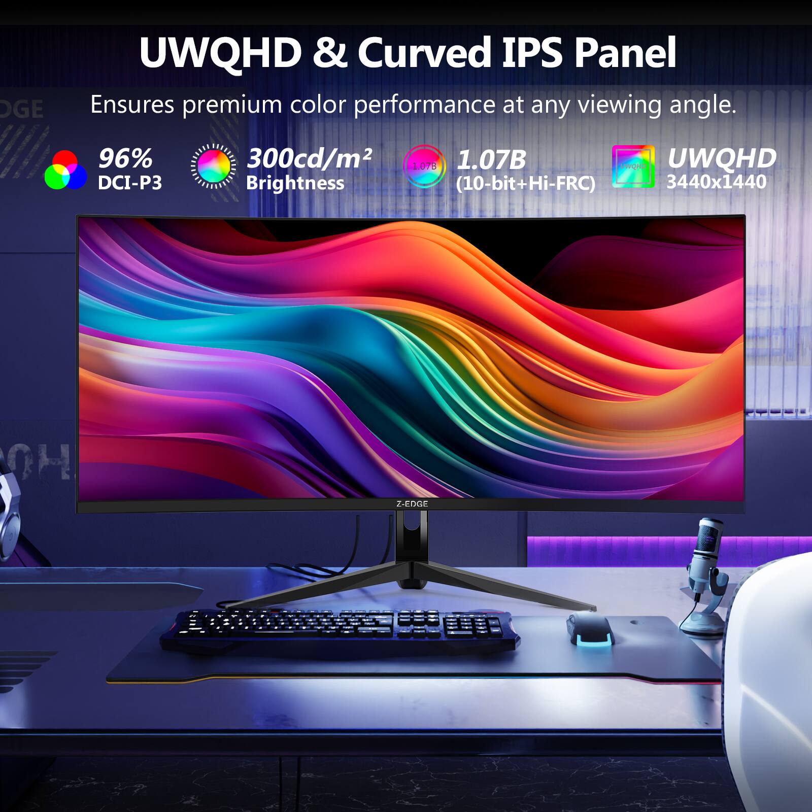 UWQHD & Curved IPS Panel Ensures premium color performance at any viewing angle. 96% DCI-P3 300cd/m2 1.07B QD UWQHD Brightness (10-bit+Hi-FRC) 3440x1440 0H Z-EDGE
