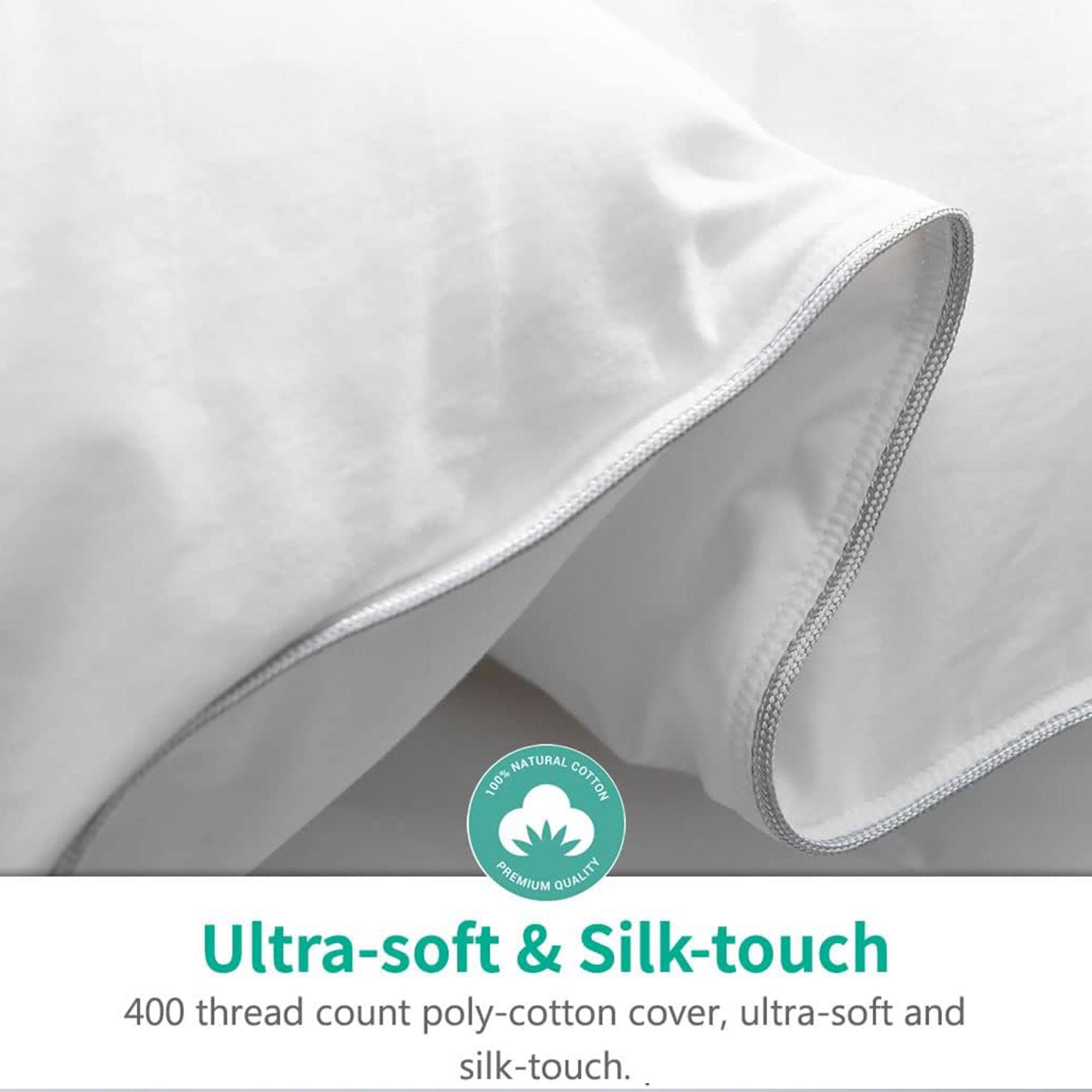 NATURAL 100% COTTON PREMIUM QUALITY

Ultra-soft & Silk-touch

400 thread count poly-cotton cover, ultra-soft and silk-touch.