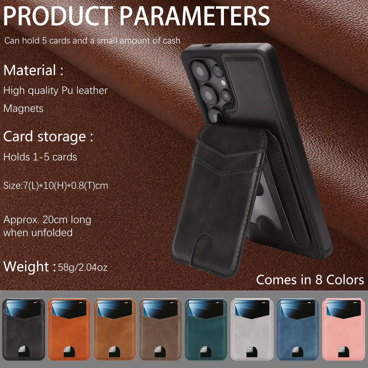 PRODUCT PARAMETERS

Can hold 5 cards and a small amount of cash

Material:
- High quality Pu leather
- Magnets

Card storage:
- Holds 1-5 cards

Size: 7(L) * 10(H) * 0.8(T) cm
Approx. 20cm long when unfolded

Weight: 58g/2.04oz

Comes in 8 Colors
