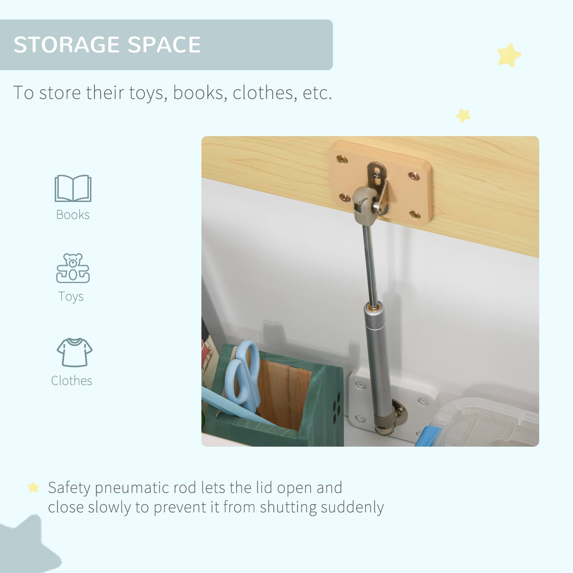 STORAGE SPACE

To store their toys, books, clothes, etc.

- Books
- Toys
- Clothes

Safety pneumatic rod lets the lid open and close slowly to prevent it from shutting suddenly.