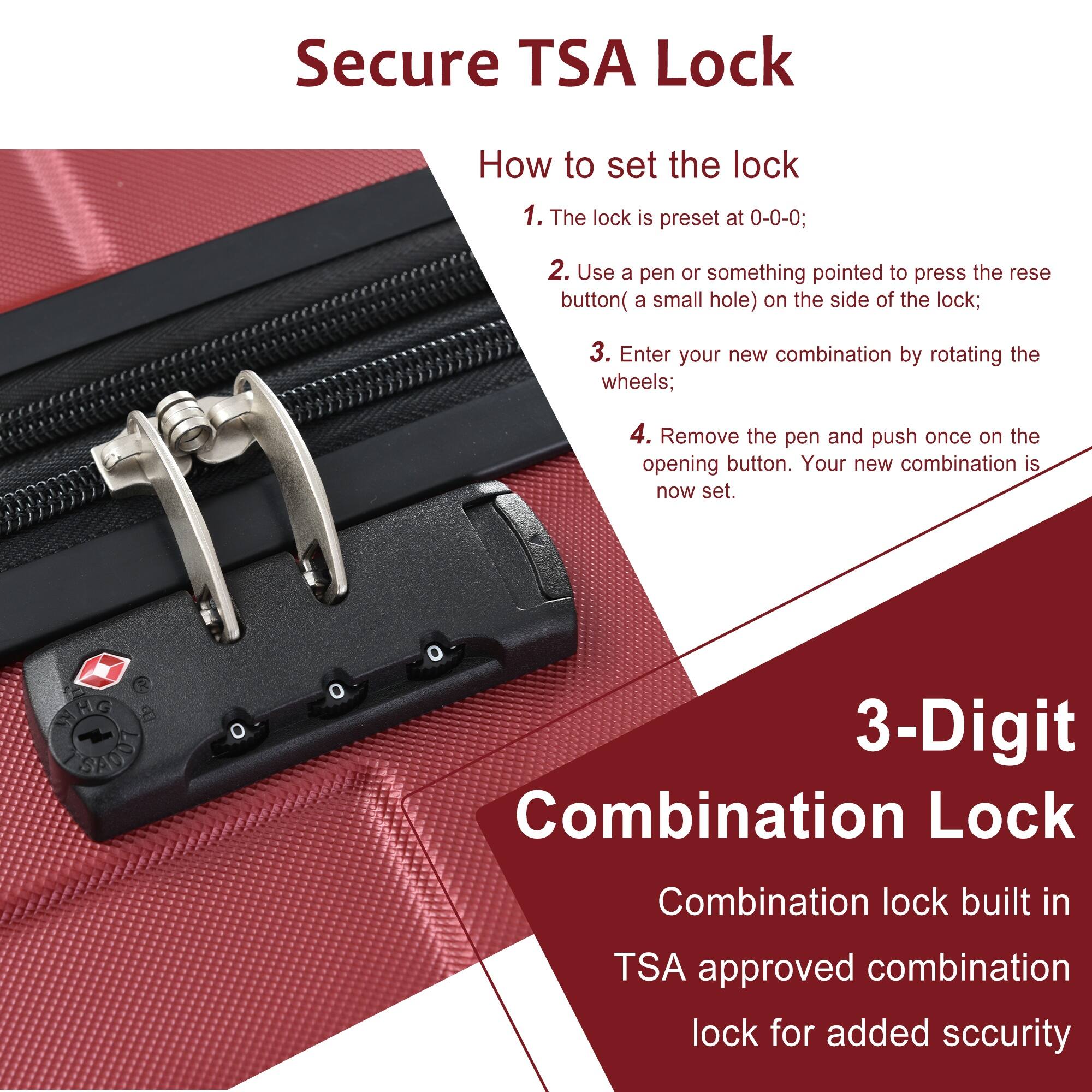 Secure TSA Lock

How to set the lock

1. The lock is preset at 0-0-0;
2. Use a pen or something pointed to press the reset button (a small hole) on the side of the lock;
3. Enter your new combination by rotating the wheels;
4. Remove the pen and push once on the opening button. Your new combination is now set.

3-Digit Combination Lock

Combination lock built in TSA approved combination lock for added security
